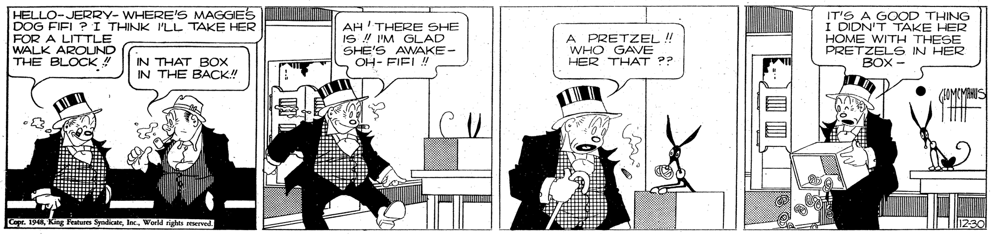 Black-and-white OCR: HELLO-JERRY- WHERE'S MAGGIES DOG FIEL ?I THINK ILL TAKE HER FOR A LITTLE WALK AROUND THE BLOCK ! AH'THERE SHE IS ! I'M GLAD SHE'S AWAKE- OH- FIEL! A PRETZEL ! WHO GAVE HER THAT ?? IT'S A GOOD THING I DIDN'T TAKE HER HOME WITH THESE PRETZELS IN HER BOX - IN THAT BOX IN THE BACK! Copr. 1948World rights reserved. HELLO-JERRY- WHERE'S MAGGIES DOG FIEL ?I THINK ILL TAKE HER FOR A LITTLE WALK AROUND THE BLOCK ! AH'THERE SHE IS ! I'M GLAD SHE'S AWAKE- OH- FIEL! A PRETZEL ! WHO GAVE HER THAT ?? IT'S A GOOD THING I DIDN'T TAKE HER HOME WITH THESE PRETZELS IN HER BOX - IN THAT BOX IN THE BACK! Copr. 1948King Features SyndicateWorld rights reserved.