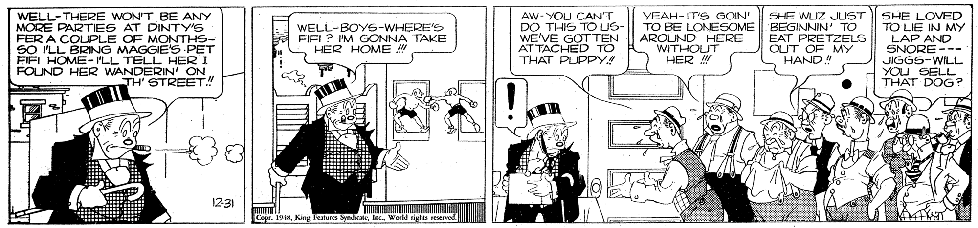 Fiction OCR: WELL-THERE WON'T BE ANY MORE PARTIES AT DINTY'S FER A COUPLE OF MONTHS- SO PLL BRING MAGGIE'S PET FIEL HOME- ILL TELL HER I FOUND HER WANDERIN' ON TH' STREET!! AW-YOU CANT DO THIS TO US WE'VE GOT TEN AT TACHED TO THAT PUPPY.! YEAH-IT'S GOIN' TO BE LONESOME AROUND HERE WITHOUT HER ! SHE WLJZ JUST BEGINNIN' TO EAT PRETZELS OUT OF MY HAND! SHE LOVED TO LIE IN MY LAP AND SNORE --- JIGGS-WILL YOU SELL THAT DOG? WELL-BOYS-WHERE'S FIEL? IM GONNA TAKE HER HOME ! 1231 Copr. 19inWorld tights reserrved. WELL-THERE WON'T BE ANY MORE PARTIES AT DINTY'S FER A COUPLE OF MONTHS- SO PLL BRING MAGGIE'S PET FIEL HOME- ILL TELL HER I FOUND HER WANDERIN' ON TH' STREET!! AW-YOU CANT DO THIS TO US WE'VE GOT TEN AT TACHED TO THAT PUPPY.! YEAH-IT'S GOIN' TO BE LONESOME AROUND HERE WITHOUT HER ! SHE WLJZ JUST BEGINNIN' TO EAT PRETZELS OUT OF MY HAND! SHE LOVED TO LIE IN MY LAP AND SNORE --- JIGGS-WILL YOU SELL THAT DOG? WELL-BOYS-WHERE'S FIEL? IM GONNA TAKE HER HOME ! 1231 Copr. 19inKing Features SyndicateWorld tights reserrved.