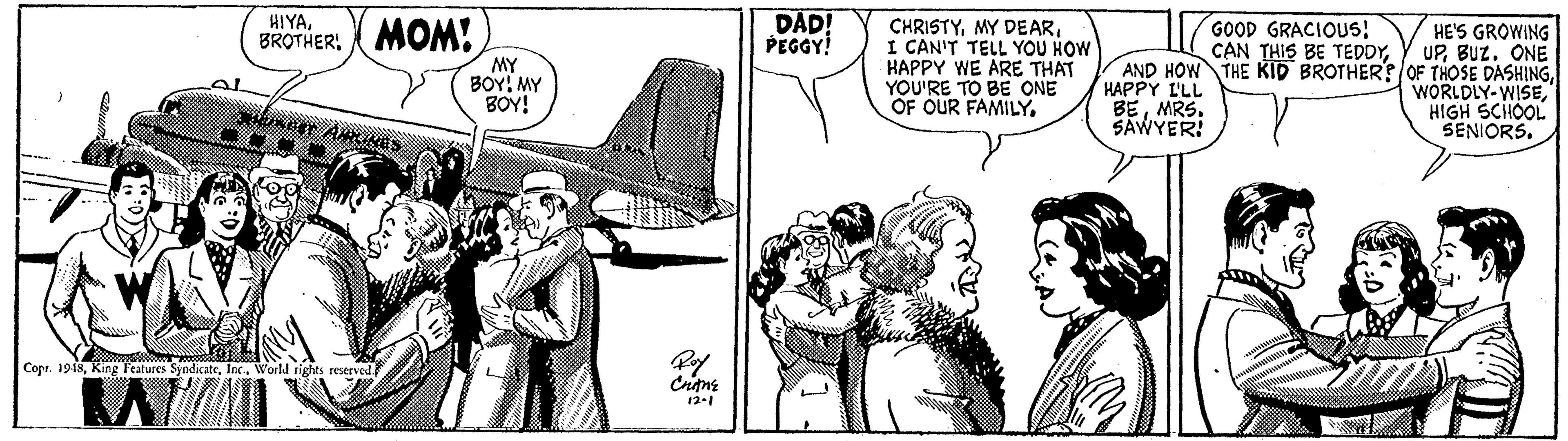 Illustration OCR: DAD! PEGGY! HIYAGOOD GRACIOUS! CAN THIS BE TEDDYI CAN'T TELL YOU HOW HAPPY WE ARE THAT YOU'RE TO BE ONE OF OUR FAMILY. HE'S GROWING UPBUz. ONE AND HOW THE KID BROTHER? OF THOSE DASHINGHIGH SCHOOL SENIORS. BROTHER: MOM! MY BOY! MY BOY! HAPPY L'LL BEMRS. SAWYER! Copr. 1918World rights resrved 12-1 DAD! PEGGY! HIYAGOOD GRACIOUS! CAN THIS BE TEDDYMY DEARI CAN'T TELL YOU HOW HAPPY WE ARE THAT YOU'RE TO BE ONE OF OUR FAMILY. HE'S GROWING UPBUz. ONE AND HOW THE KID BROTHER? OF THOSE DASHINGHIGH SCHOOL SENIORS. BROTHER: MOM! MY BOY! MY BOY! HAPPY L'LL BEMRS. SAWYER! Copr. 1918King Teatures SyndicateWorld rights resrved 12-1