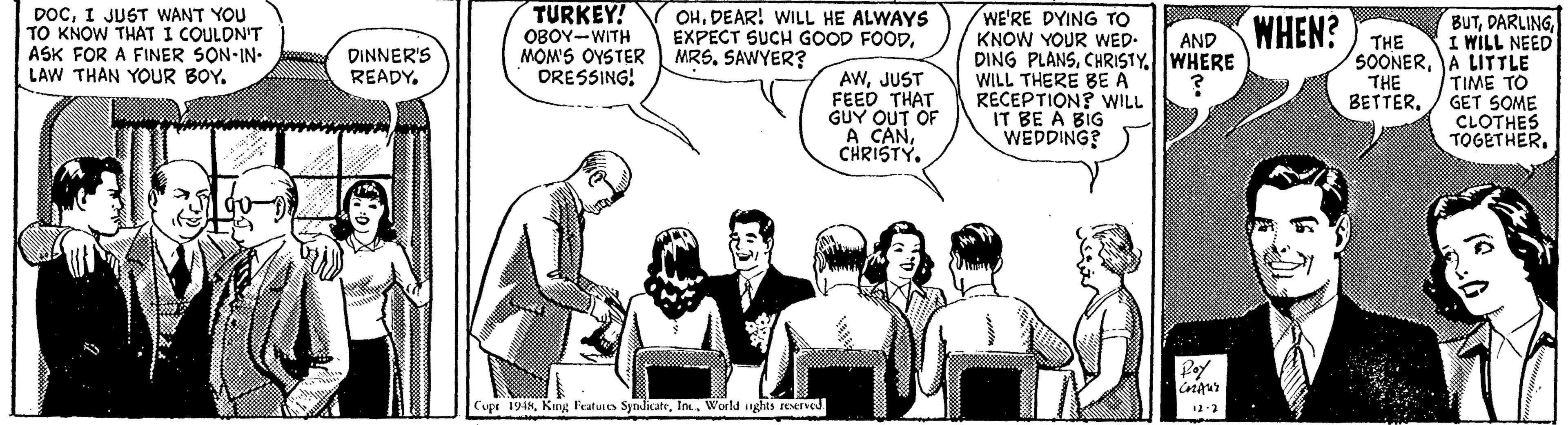 People OCR: DOCI JUST WANT YOU TO KNOW THAT I COULON'T ASK FOR A FINER SON-IN- LAW THAN YOUR BOY. TURKEY! OBOY-WITH MOM'S OYSTER DRESSING! WE'RE DYING TO KNOW YOUR WED- DING PLANSWHERE WILL THERE BE A RECEPTION? WILL IT BE A BIG WEDDING? OHDEAR! WILL HE ALWAYS EXPECT SUCH GOOD FOODMRS. SAWYER? WHEN? THE BUTI WILL NEED SOONERA LITTLE TIME TO GET SOME CLOTHES TOGETHER. AND DINNER'S READYJUST FEED THAT GUY OUT OF A CANCHRISTY. THE BETTER. Cupr 1948World nghts reserved DOCI JUST WANT YOU TO KNOW THAT I COULON'T ASK FOR A FINER SON-IN- LAW THAN YOUR BOY. TURKEY! OBOY-WITH MOM'S OYSTER DRESSING! WE'RE DYING TO KNOW YOUR WED- DING PLANSWHERE WILL THERE BE A RECEPTION? WILL IT BE A BIG WEDDING? OHDEAR! WILL HE ALWAYS EXPECT SUCH GOOD FOODMRS. SAWYER? WHEN? THE BUTI WILL NEED SOONERA LITTLE TIME TO GET SOME CLOTHES TOGETHER. AND DINNER'S READYJUST FEED THAT GUY OUT OF A CANCHRISTY. THE BETTER. Cupr 1948King Features SyndicateWorld nghts reserved