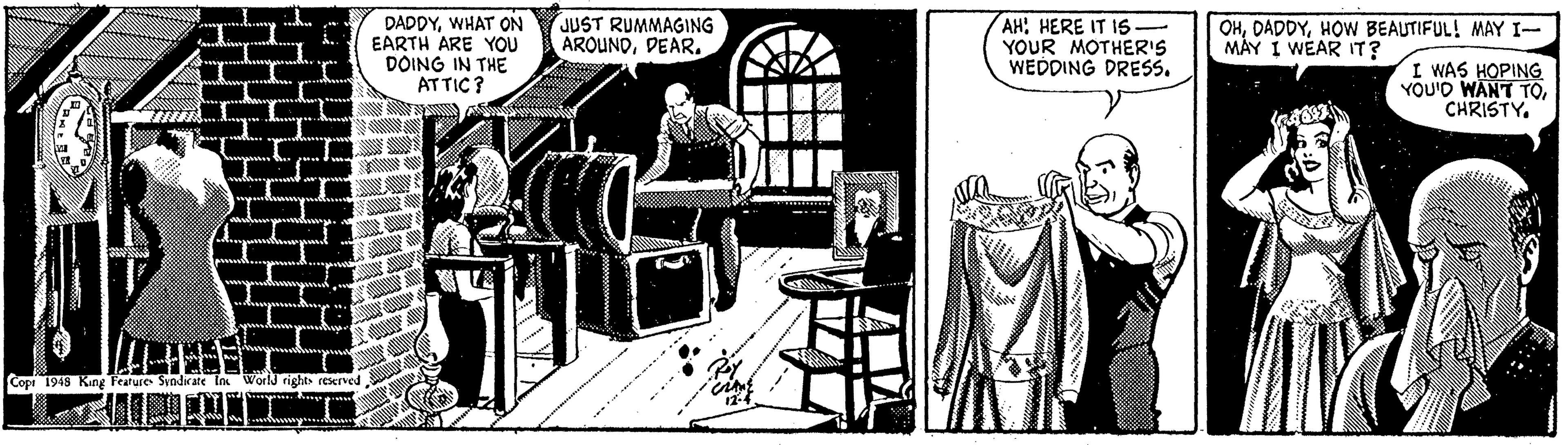 Line art OCR: DADDYWHAT ON EARTH ARE YOU DOING IN THE ATTIC? JUST RUMMAGING ARQUNDDEAR. AH: HERE IT IS. YOUR MOTHER'S WEDDING DRESS. OHHOW BEAUTIFUL! MAY I- MÀY I WEAR IT? I WAS HOPING YOU'D WANT TOCHRISTY. Cope 1948 Kang Fearure Svndx DADDYWHAT ON EARTH ARE YOU DOING IN THE ATTIC? JUST RUMMAGING ARQUNDDEAR. AH: HERE IT IS. YOUR MOTHER'S WEDDING DRESS. OHHOW BEAUTIFUL! MAY I- MÀY I WEAR IT? I WAS HOPING YOU'D WANT TOCHRISTY. Cope 1948 Kang Fearure Svndx