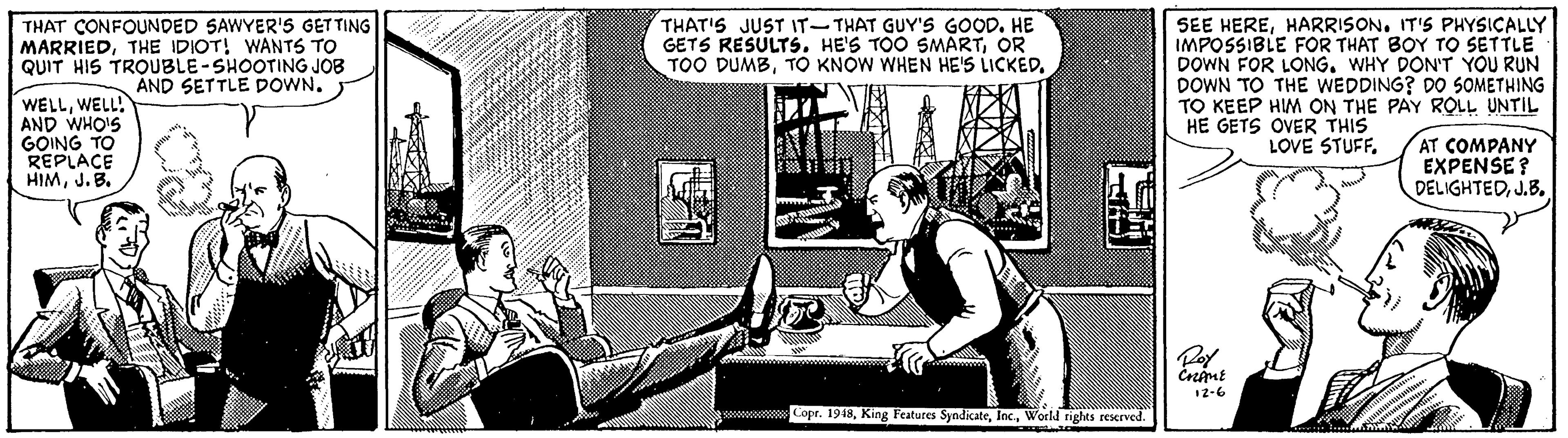 Sitting OCR: THAT CONFOUNDED SAWYER'S GETTING MARRIEDTHE IDIOT! WANTS TO QUIT HIS TROUBLE-SHOOTING JOB AND SETTLE DOWN. THAT'S JUST IT-THAT GUY'S GOOD. HE GETS RESULTS. HE'S TOO SMARTOR TOO DUMBHARRISON. IT'S PHYSICALLY IMPOSSIBLE FOR THAT BOY TO SETTLE DOWN FOR LONG. WHY DON'T YOU RUN DOWN TO THE WEDDING? DO SOMETHING TO KEEP HIM ON THE PAY ROLL UNTIL HE GETS OVER THIS WELLWELL! AND WHOIS GOING TO REPLACE HIMJ.B. LOVE STUFF. AT COMPANY EXPENSE? DELIGHTEDJ.B. 1z-6 ww Cope. 1918World rights reserved. THAT CONFOUNDED SAWYER'S GETTING MARRIEDTHE IDIOT! WANTS TO QUIT HIS TROUBLE-SHOOTING JOB AND SETTLE DOWN. THAT'S JUST IT-THAT GUY'S GOOD. HE GETS RESULTS. HE'S TOO SMARTOR TOO DUMBTO KNOW WHEN HE'S LICKEDSEE HEREHARRISON. IT'S PHYSICALLY IMPOSSIBLE FOR THAT BOY TO SETTLE DOWN FOR LONG. WHY DON'T YOU RUN DOWN TO THE WEDDING? DO SOMETHING TO KEEP HIM ON THE PAY ROLL UNTIL HE GETS OVER THIS WELLWELL! AND WHOIS GOING TO REPLACE HIMJ.B. LOVE STUFF. AT COMPANY EXPENSE? DELIGHTEDJ.B. 1z-6 ww Cope. 1918King Features SyndicateWorld rights reserved.