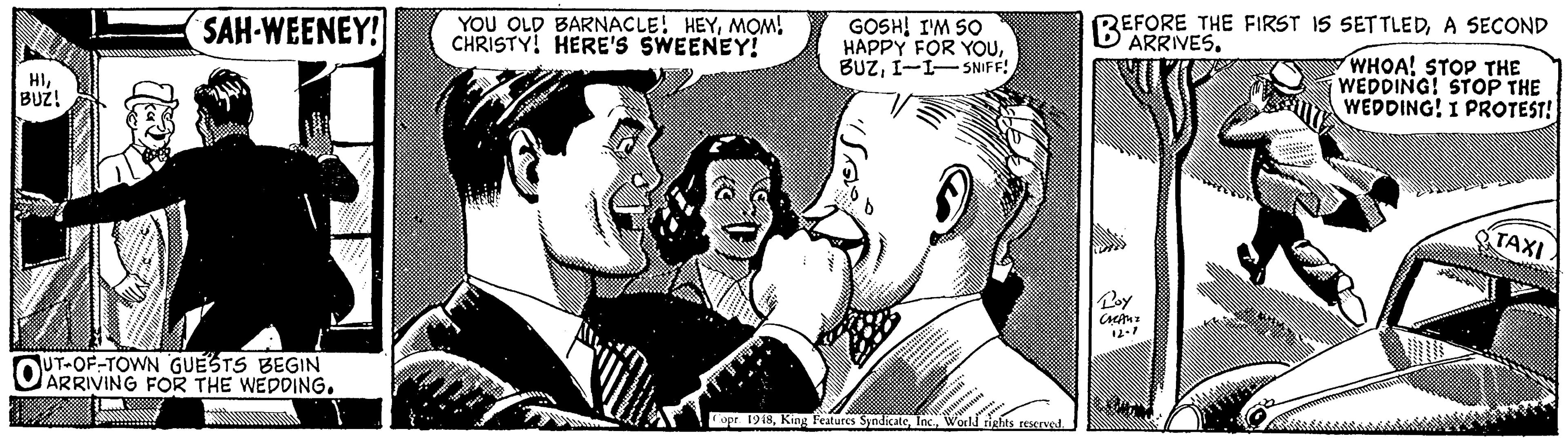 Interaction OCR: SAH-WEENEY! YOU OLD BARNACLE! HEYMOM! CHRISTY! HERE'S SWEENEY! GOSH! I'M SO HAPPY FOR YOUI-I- SNIFF! REFORE THE FIRST IS SETTLEDA SECOND ARRIVES. HI. BUZ! WHOA! STOP THE WEDDING! STOP THE WEDDING! I PROTEST! TAXI UT-OF-TOWN GUESTS BEGIN OARRIVING FOR THE WEDDING. opr. 1948World tights reserved. SAH-WEENEY! YOU OLD BARNACLE! HEYMOM! CHRISTY! HERE'S SWEENEY! GOSH! I'M SO HAPPY FOR YOUI-I- SNIFF! REFORE THE FIRST IS SETTLEDA SECOND ARRIVES. HI. BUZ! WHOA! STOP THE WEDDING! STOP THE WEDDING! I PROTEST! TAXI UT-OF-TOWN GUESTS BEGIN OARRIVING FOR THE WEDDING. opr. 1948King Teatures SyndicateWorld tights reserved.