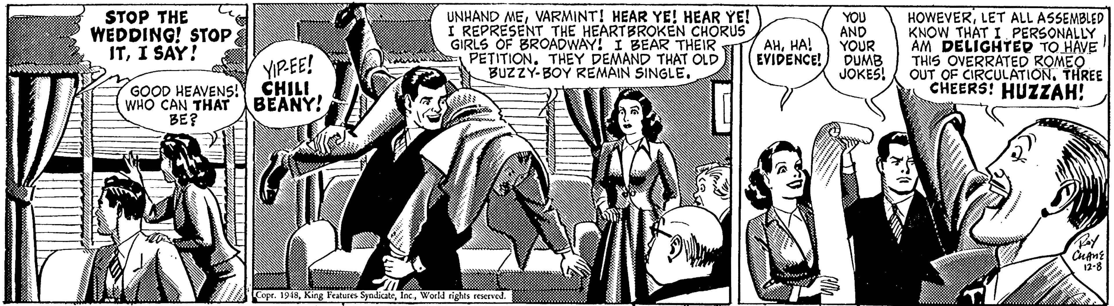Sleeve OCR: STOP THE WEDDING! STOPI SAY! UNHAND MEVARMINT! HEAR YE! HEAR YE! I REPRESENT THE HEARTBROKEN CHORUS GIRLS OF BROADWAY! I BEAR THEIR PETITION. THEY DEMAND THAT OLD BUZZY-BOY REMAIN SINGLE. YOU AND YOUR DUMB JOKES! HOWEVERLET ALL ASSEMBLED KNOW THAT I PERSONALLY AM DELIGHTED TO HAVE THIS OVERRATED ROMEO OUT OF CIRCULATION. THREE CHEERS! HUZZAH! AHHA! EVIDENCE! YIPEE! CHILI GOOD HEAVENS! WHO CAN THAT BEANY! BE? 12-8 Cope. 1948World rights reserved. STOP THE WEDDING! STOPI SAY! UNHAND MEVARMINT! HEAR YE! HEAR YE! I REPRESENT THE HEARTBROKEN CHORUS GIRLS OF BROADWAY! I BEAR THEIR PETITION. THEY DEMAND THAT OLD BUZZY-BOY REMAIN SINGLE. YOU AND YOUR DUMB JOKES! HOWEVERLET ALL ASSEMBLED KNOW THAT I PERSONALLY AM DELIGHTED TO HAVE THIS OVERRATED ROMEO OUT OF CIRCULATION. THREE CHEERS! HUZZAH! AHHA! EVIDENCE! YIPEE! CHILI GOOD HEAVENS! WHO CAN THAT BEANY! BE? 12-8 Cope. 1948King Features SyndicateWorld rights reserved.