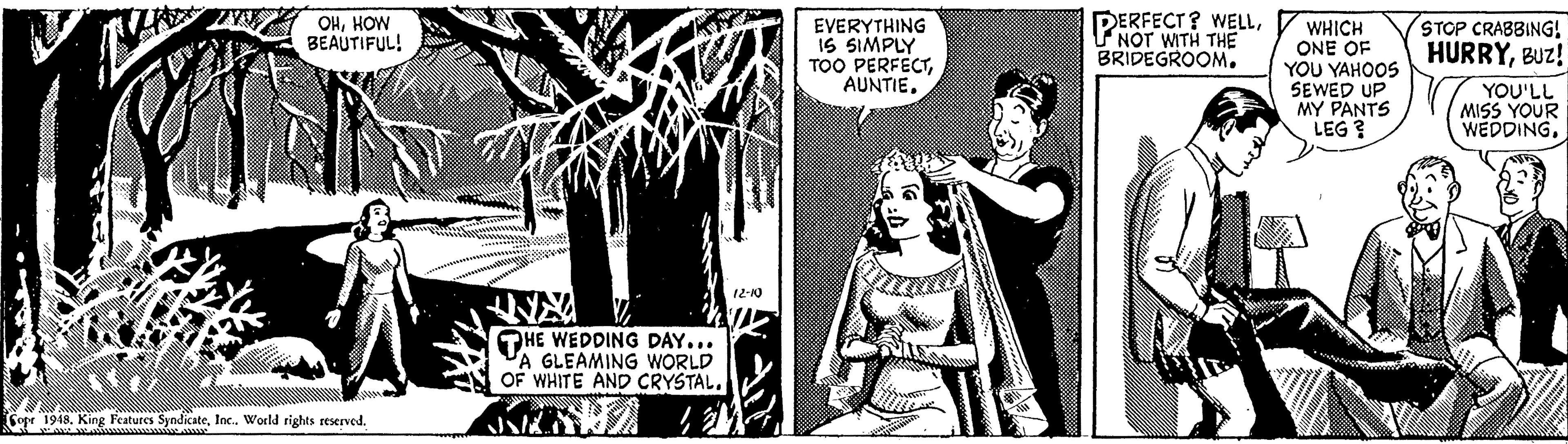 Monochrome OCR: OHHOW BEAUTIFUL! EVERYTHING IS SIMPLY TOO PERFECTNOT WITH THE BRIDEGROOM. WHICH ONE OF YOU YAHOOS SEWED UP MY PANTS LEG ? STOP CRABBING! HURRYBUz! YOU'LL MISS YOUR WEDDING. 12-10 OHE WEDDING DAY... A GLEAMING WORLD OF WHITE AND CRYSTALInc. World rights reserved. OHHOW BEAUTIFUL! EVERYTHING IS SIMPLY TOO PERFECTDERFECT? WELLNOT WITH THE BRIDEGROOM. WHICH ONE OF YOU YAHOOS SEWED UP MY PANTS LEG ? STOP CRABBING! HURRYBUz! YOU'LL MISS YOUR WEDDING. 12-10 OHE WEDDING DAY... A GLEAMING WORLD OF WHITE AND CRYSTALCope 1948. King Features SyndicateInc. World rights reserved.