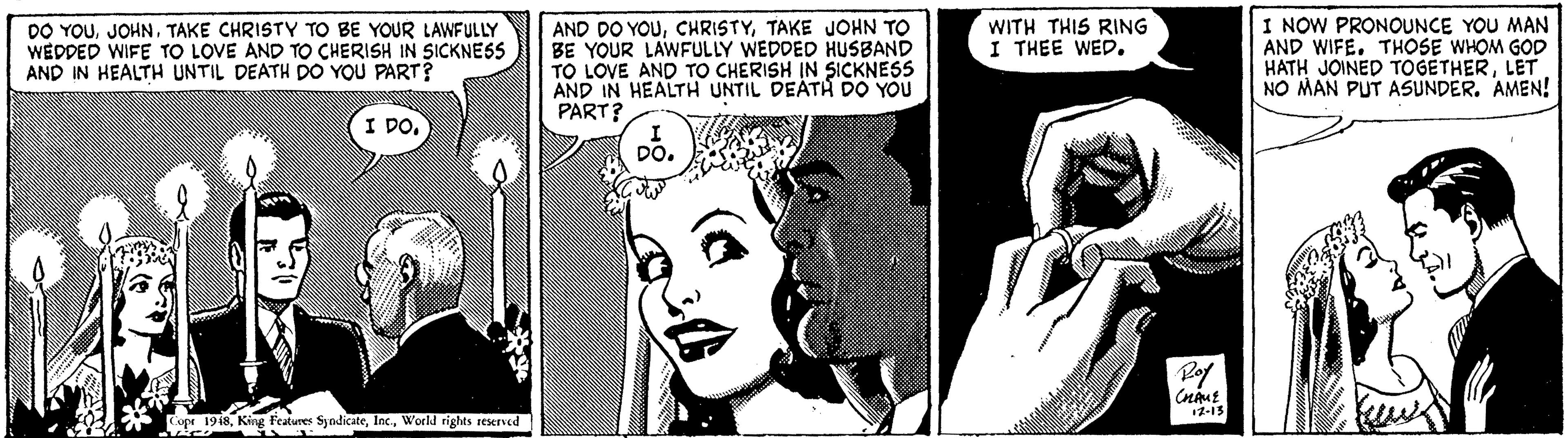Art OCR: DO YOUTAKE CHRISTY TO BE YOUR LAWFULLY WEDDED WIFE TO LOVE AND TO CHERISH IN SICKNESS AND IN HEALTH UNTIL DEATH DO YOU PART? AND DO YOUTAKE JOHN TO BE YOUR LAWFULLY WEDDED HUSBAND TO LOVE AND TO CHERISH IN SICKNESS AND IN HEALTH UNTIL DEATH DO YOU PART? I NOW PRONOUNCE YOU MAN AND WIFE. THOSE WHOM GOD HATH JOINED TOGETHERLET NO MAN PUT ASUNDER. AMEN! WITH THIS RING I THEE WED. I DODO. Rof 12-15 1948World rights reserved DO YOUTAKE CHRISTY TO BE YOUR LAWFULLY WEDDED WIFE TO LOVE AND TO CHERISH IN SICKNESS AND IN HEALTH UNTIL DEATH DO YOU PART? AND DO YOUTAKE JOHN TO BE YOUR LAWFULLY WEDDED HUSBAND TO LOVE AND TO CHERISH IN SICKNESS AND IN HEALTH UNTIL DEATH DO YOU PART? I NOW PRONOUNCE YOU MAN AND WIFE. THOSE WHOM GOD HATH JOINED TOGETHERLET NO MAN PUT ASUNDER. AMEN! WITH THIS RING I THEE WED. I DODO. Rof 12-15 1948King Features SyndicateWorld rights reserved