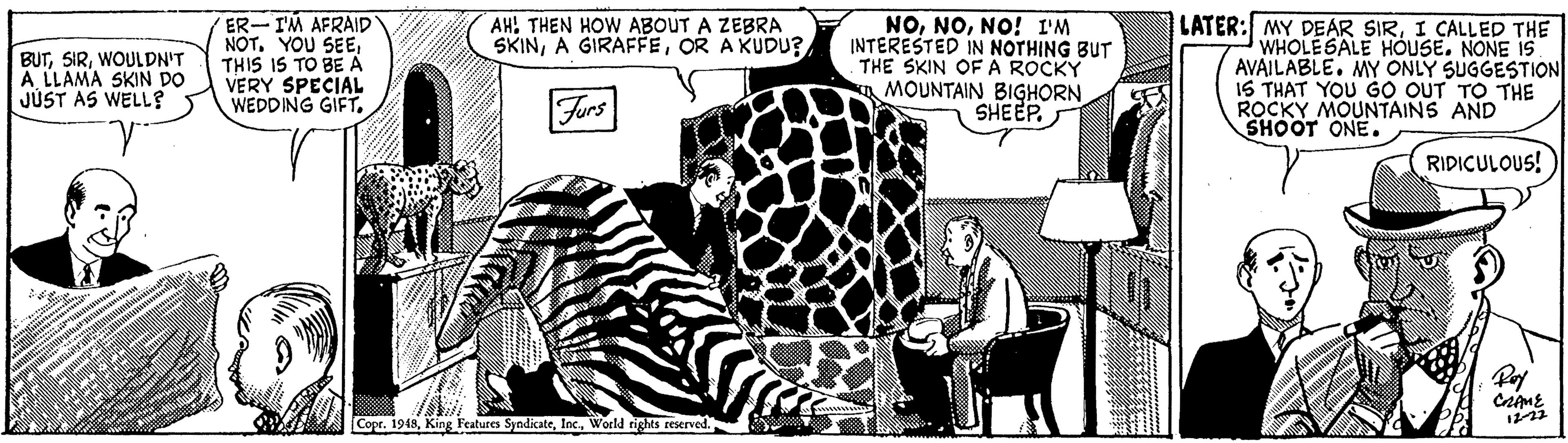 Art OCR: ER-I'M AFRAID NOTTHIS IS TO BE A VERY SPECIAL WEDDING GIFT. NONO! I'M INTERESTED IN NOTHING BUT THE SKIN OFA ROCKY a MOUNTAIN BIGHORN SHEEP. LATER: MY DEAR SIRI CALLED THE WHOLESALE HOUSE. NONE IS AVAILABLE. MY ONLY SUGGESTION 16 THAT YOU GO OUT TO THE ROCKY MOUNTAINS AND SHOOT ONE. AH! THEN HOW ABOUT A ZEBRA SKINOR AKUDU? BUTWOULDN'T A LLAMA SKIN DO JÚST AS WELL? Furs RIDICULOUS! Pay Copr. 1949World rights reserved. ER-I'M AFRAID NOTYOU SEETHIS IS TO BE A VERY SPECIAL WEDDING GIFT. NONO! I'M INTERESTED IN NOTHING BUT THE SKIN OFA ROCKY a MOUNTAIN BIGHORN SHEEP. LATER: MY DEAR SIRI CALLED THE WHOLESALE HOUSE. NONE IS AVAILABLE. MY ONLY SUGGESTION 16 THAT YOU GO OUT TO THE ROCKY MOUNTAINS AND SHOOT ONE. AH! THEN HOW ABOUT A ZEBRA SKINA GIRAFFEOR AKUDU? BUTWOULDN'T A LLAMA SKIN DO JÚST AS WELL? Furs RIDICULOUS! Pay Copr. 1949King Features SyndicateWorld rights reserved.