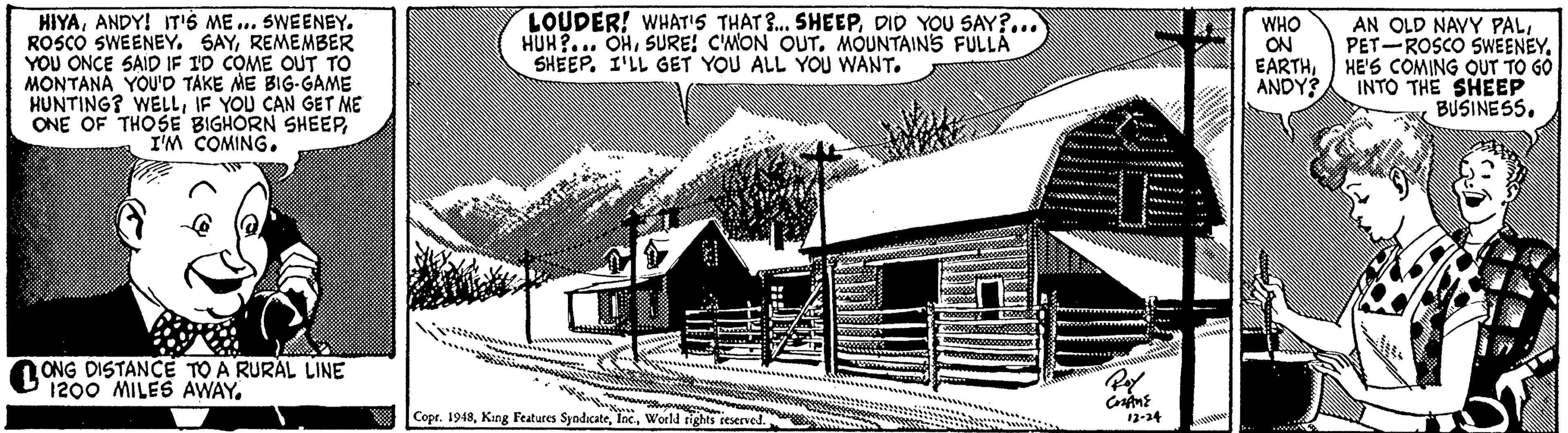 Illustration OCR: HIYAANDY! IT'S ME ... SWEENEY. ROSCO SWEENEY. SAYREMEMBER YOU ONCE SAID IF 1D COME OUT TO MONTANA YOU'D TAKE ME BIG-GAME HUNTING? WELLIF YOU CAN GET ME ONE OF THOSE BIGHORN SHEEP I'M COMING. LOUDER! WHAT'S THAT R. SHEEPDID YOU SAY?... HUH?... OHSURE! CMON OUT. MOUNTAINS FULLA SHEEP. I'LL GET YOU ALL YOU WANT. AN OLD NAVY PALPET-ROSCO SWEENEY. EARTHHE'S COMING QUT TO GO INTO THE SHEEP BUSINESS. WHO ON ANDY? ONG DISTANCE TO A RURAL LINE 1200 MILES AWAY. Copr. 1948World rights reserved. 12-24 HIYAANDY! IT'S ME ... SWEENEY. ROSCO SWEENEY. SAYREMEMBER YOU ONCE SAID IF 1D COME OUT TO MONTANA YOU'D TAKE ME BIG-GAME HUNTING? WELLIF YOU CAN GET ME ONE OF THOSE BIGHORN SHEEP I'M COMING. LOUDER! WHAT'S THAT R. SHEEPDID YOU SAY?... HUH?... OHSURE! CMON OUT. MOUNTAINS FULLA SHEEP. I'LL GET YOU ALL YOU WANT. AN OLD NAVY PALPET-ROSCO SWEENEY. EARTHHE'S COMING QUT TO GO INTO THE SHEEP BUSINESS. WHO ON ANDY? ONG DISTANCE TO A RURAL LINE 1200 MILES AWAY. Copr. 1948Kang Features SyodicateWorld rights reserved. 12-24