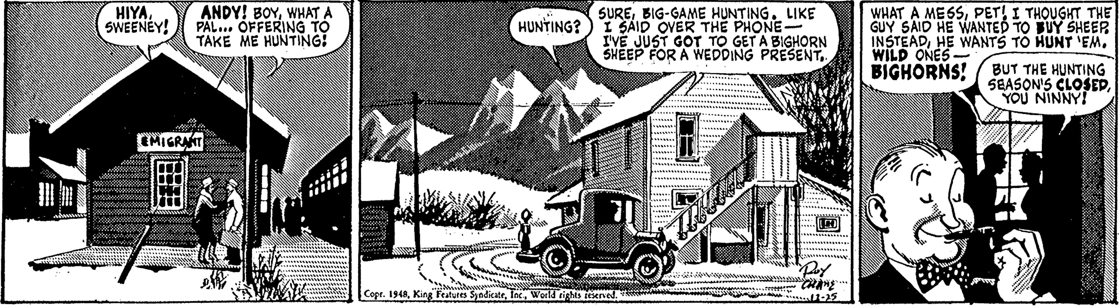 Classic car OCR: ANDY! BOYWHAT A PAL.. OFFERING TO TAKE ME HUNTING! WHAT A MESSI THOUGHT THE GUY SAID HE WANTED TO BUY SHEER INSTEADHE WANTS TO HUNT 'EM. WILD ONES BIGHORNS! HIYASWEENEY! SUREBIG-GAME HUNTING. LIKE I SAID OVER THE PHONE I'VE JUST GOT TO GET A BIGHORN SHEEP FOR A WEDDING PRESENTHUNTING? BUT THE HUNTING SEASON'S CLOSEPYOU NINNY! MIGRANT Copr. 1948World rights teserved ANDY! BOYWHAT A PAL.. OFFERING TO TAKE ME HUNTING! WHAT A MESSI THOUGHT THE GUY SAID HE WANTED TO BUY SHEER INSTEADHE WANTS TO HUNT 'EM. WILD ONES BIGHORNS! HIYASWEENEY! SUREBIG-GAME HUNTING. LIKE I SAID OVER THE PHONE I'VE JUST GOT TO GET A BIGHORN SHEEP FOR A WEDDING PRESENTHUNTING? BUT THE HUNTING SEASON'S CLOSEPYOU NINNY! MIGRANT Copr. 1948King Teatures SyndicateWorld rights teserved