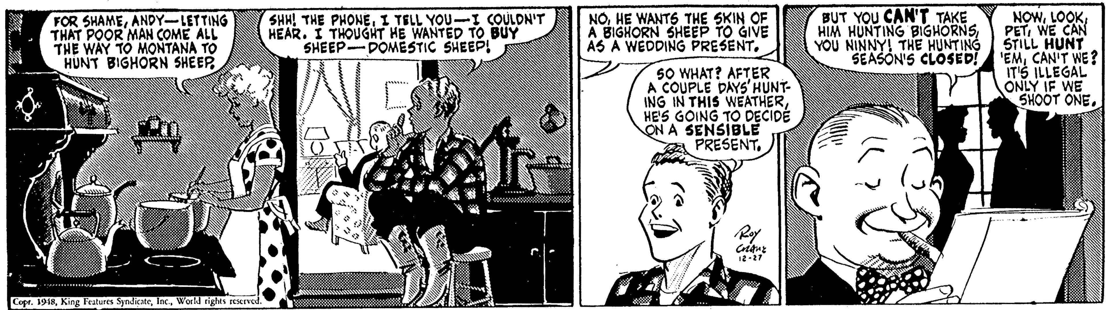 Comic book OCR: FOR SHAMEANDY-LETTING THAT POOR MAN COME ALL THE WAY TO MONTANA TO HUNT BIGHORN SHEEP SHH! THE PHONEI TELL YOU-I COULDN'T HEAR. I THOUGHT HE WANTED TO BUY SHEEP DOMESTIC SHEEP! NOHE WANT6 THE SKIN OF A BIGHORN SHEEP TO GIVE AS A WEDDING PRESENTBUT YOU CAN'T TAKE HIM HUNTING BIGHORNSYOU NINNY! THE HUNTING SEASON'S CLOSED! NOWWE CAN STILL HUNT 'EMCAN'T WE? IT'S ILLEGAL sO WHAT? AFTER A COUPLE DAYS'HUNT- ING IN THIS WEATHERHE'S GOING TO DECIDE ON A SENSIBLE PRESENTRy CopeWorkl righes eurved. FOR SHAMEANDY-LETTING THAT POOR MAN COME ALL THE WAY TO MONTANA TO HUNT BIGHORN SHEEP SHH! THE PHONEI TELL YOU-I COULDN'T HEAR. I THOUGHT HE WANTED TO BUY SHEEP DOMESTIC SHEEP! NOHE WANT6 THE SKIN OF A BIGHORN SHEEP TO GIVE AS A WEDDING PRESENTBUT YOU CAN'T TAKE HIM HUNTING BIGHORNSYOU NINNY! THE HUNTING SEASON'S CLOSED! NOWWE CAN STILL HUNT 'EMCAN'T WE? IT'S ILLEGAL sO WHAT? AFTER A COUPLE DAYS'HUNT- ING IN THIS WEATHERHE'S GOING TO DECIDE ON A SENSIBLE PRESENTSHOOT ONERy CopeKing Features SyndicateWorkl righes eurved.