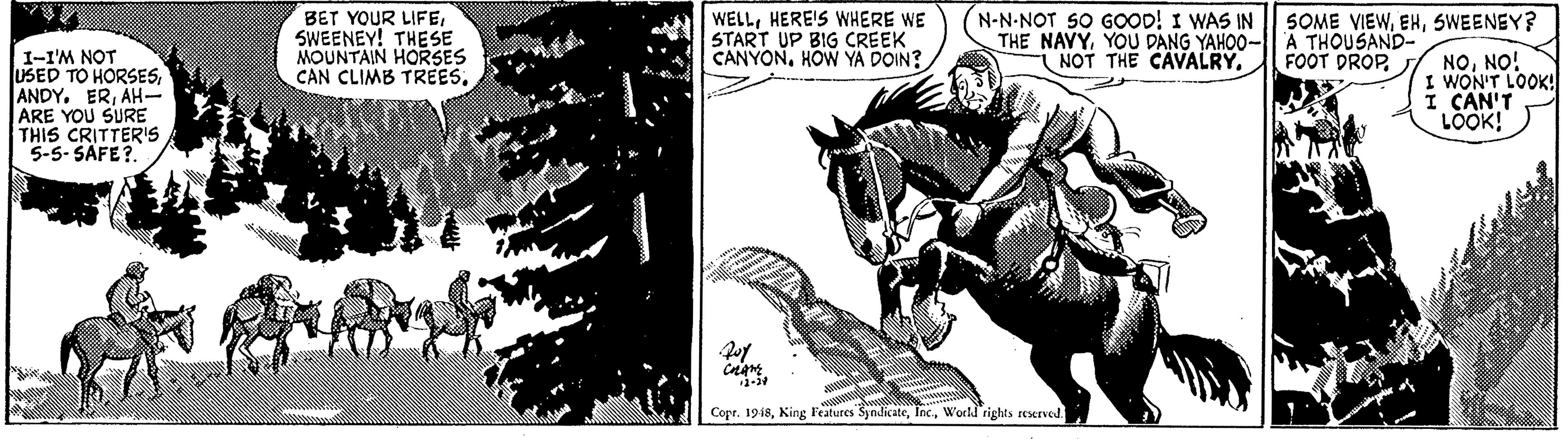 Mane OCR: BET YOUR LIFESWEENEY! THESE MOUNTAIN HORSES CAN CLIMB TREES(N-N-NOT S0 GOOD! I WAS IN THE NAVYYOU DANG YAHOO- A THOUSAND- NOT THE CAVALRY. SOME VIEWSWEENEY? WELLHERE'S WHERE WE START UP BIG CREEK CANYONHOW YA DOIN? FOOT DROP. 1-I'M NOT USED TO HORSESAH- ARE YOU SURE THIS CRITTER's 5-5- SAFE?. NONO! I WON'T LOOK! I CAN'T LOOK! Copr. 1918Workd rights rescrved. BET YOUR LIFESWEENEY! THESE MOUNTAIN HORSES CAN CLIMB TREES(N-N-NOT S0 GOOD! I WAS IN THE NAVYYOU DANG YAHOO- A THOUSAND- NOT THE CAVALRY. SOME VIEWSWEENEY? WELLHERE'S WHERE WE START UP BIG CREEK CANYONHOW YA DOIN? FOOT DROP. 1-I'M NOT USED TO HORSESANDY. ERAH- ARE YOU SURE THIS CRITTER's 5-5- SAFE?. NONO! I WON'T LOOK! I CAN'T LOOK! Copr. 1918King Features SyndicateWorkd rights rescrved.