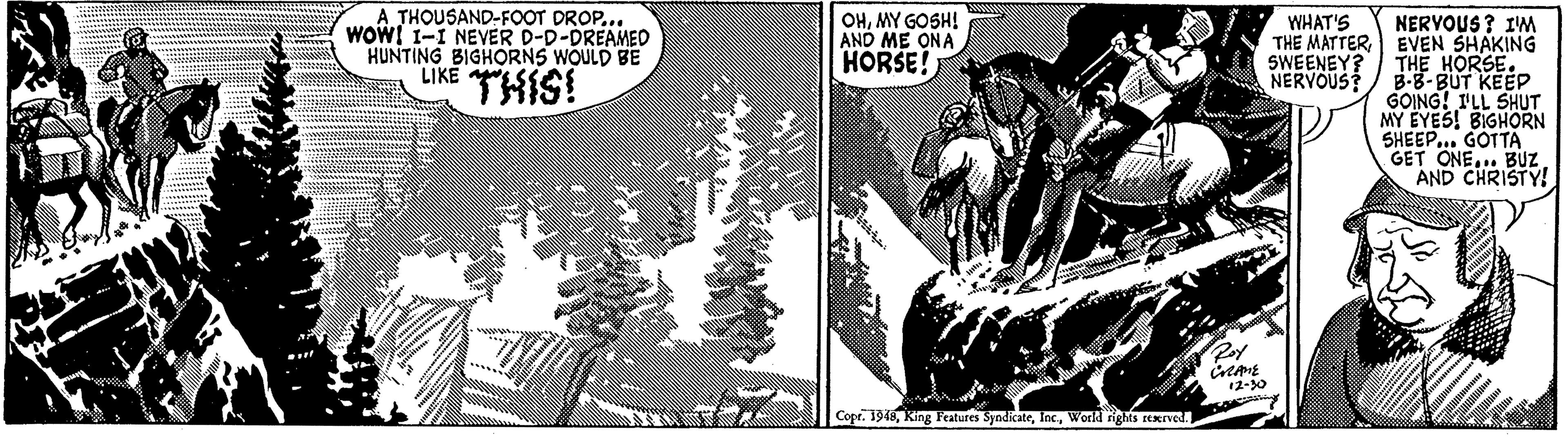 Illustration OCR: A THOUSAND-FOOT DROP... wOWI 1-I NEVER D-D-DREAMED HUNTING BIGHORNS WOULD BE LIKE OHMY GOSH! AND ME ONA HORSE! WHAT'S THE MATTER SWEENEY? NERVOUS? NERVOUS ? IM EVEN SHAKING THE HORSE. B-8-BUT KEEP GOING! ILL SHUT MY EYES! BIGHORN SHEEP... GOTTA GET ONE... BUZ AND CHRISTY! THIS! 12-30 Copr. 1945World rights ERIved. A THOUSAND-FOOT DROP... wOWI 1-I NEVER D-D-DREAMED HUNTING BIGHORNS WOULD BE LIKE OHMY GOSH! AND ME ONA HORSE! WHAT'S THE MATTER SWEENEY? NERVOUS? NERVOUS ? IM EVEN SHAKING THE HORSE. B-8-BUT KEEP GOING! ILL SHUT MY EYES! BIGHORN SHEEP... GOTTA GET ONE... BUZ AND CHRISTY! THIS! 12-30 Copr. 1945King Features SyndikateWorld rights ERIved.