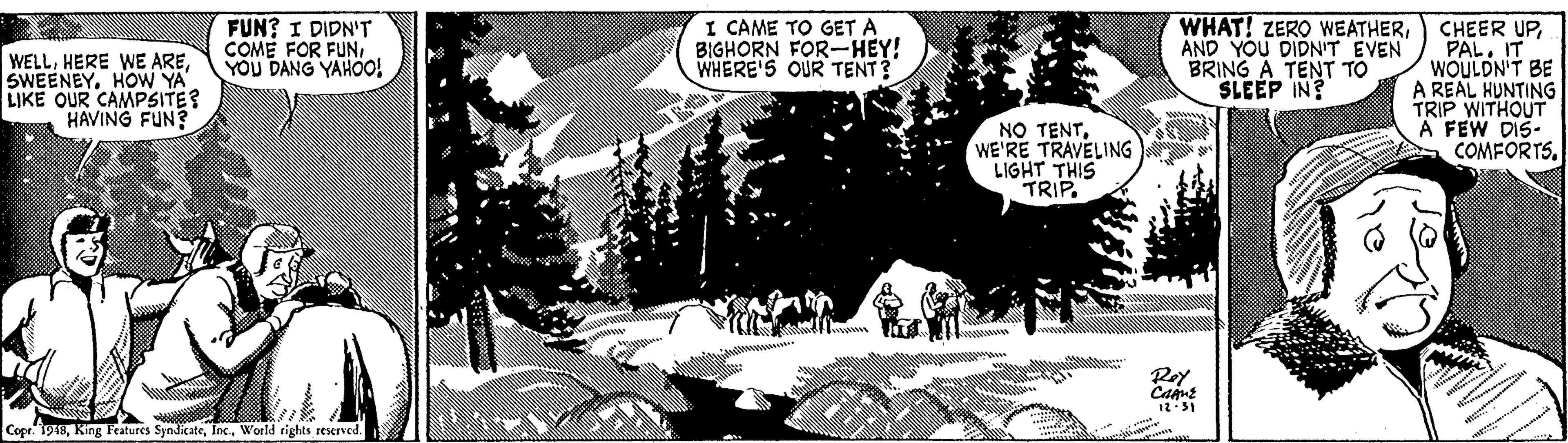 Tree OCR: FUN? I DIDN'T COME FOR FUNYOU DANG YAHOO! I CAME TO GET A BIGHORN FOR-HEY! WHERE'S OUR TENT? WHAT! ZERO WEATHERAND YOU DIDN'T EVEN BRING A TENT TO SLEEP IN? CHEER UPPAL. IT WOULDN'T BE A REAL HUNTING TRIP WITHOUT A FEW DIS. COMFORTS. WELLHOW YA' LIKE OUR CAMPSITE? HAVING FUN? NO TENTWE'RE TRAVELING LIGHT THIS TRIP. Roy 12:31 Cope. 1948World rights reserved. FUN? I DIDN'T COME FOR FUNYOU DANG YAHOO! I CAME TO GET A BIGHORN FOR-HEY! WHERE'S OUR TENT? WHAT! ZERO WEATHERAND YOU DIDN'T EVEN BRING A TENT TO SLEEP IN? CHEER UPPAL. IT WOULDN'T BE A REAL HUNTING TRIP WITHOUT A FEW DIS. COMFORTS. WELLHERE WE AREHOW YA' LIKE OUR CAMPSITE? HAVING FUN? NO TENTWE'RE TRAVELING LIGHT THIS TRIP. Roy 12:31 Cope. 1948King Features SyndicateWorld rights reserved.