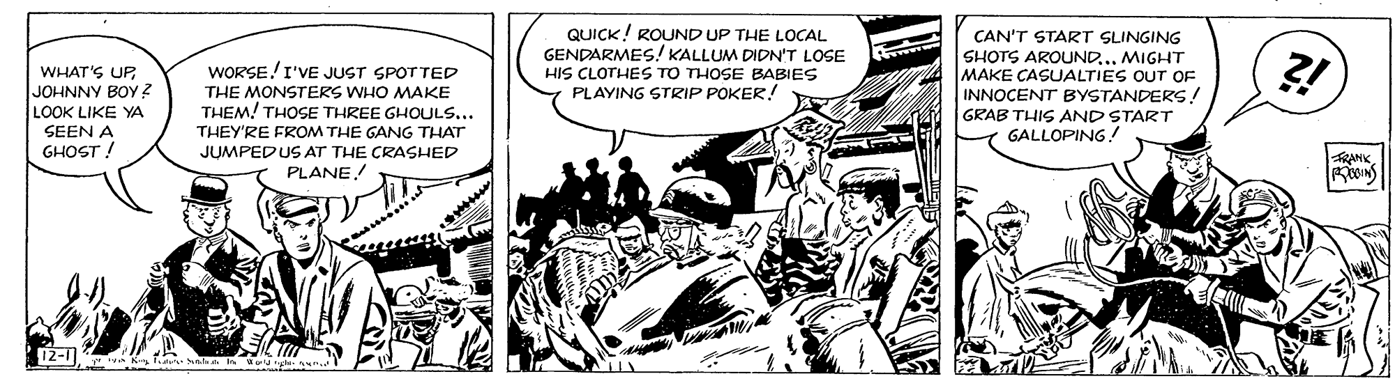 Comics OCR: QUICK! ROUND UP THE LOCAL GENDARMES! KALLUM DIDN'T LOSE HIS CLOTHES TO THOSE BABIES PLAYING STRIP POKER! CAN'T START SLINGING SHOTS AROUND.MIGHT MAKE CASUALTIES OUT OF INNOCENT BYSTANDERS! GRAB THIS AND START GALLOPING! WHAT'S UP WORSE!I'VE JUST SPOTTED JOHNNY BOYy ? LOOK LIKE YA THE MONSTERS WHO MAKE THEM! THOSE THREE GHOULS... SEEN A THEY'RE FROM THE GANG THAT JUMPEDUS AT THE CRASHED PLANE! GHOST ! FRANIK 12-1 * K dul ela In Wu ty un.. QUICK! ROUND UP THE LOCAL GENDARMES! KALLUM DIDN'T LOSE HIS CLOTHES TO THOSE BABIES PLAYING STRIP POKER! CAN'T START SLINGING SHOTS AROUND.MIGHT MAKE CASUALTIES OUT OF INNOCENT BYSTANDERS! GRAB THIS AND START GALLOPING! WHAT'S UP WORSE!I'VE JUST SPOTTED JOHNNY BOYy ? LOOK LIKE YA THE MONSTERS WHO MAKE THEM! THOSE THREE GHOULS... SEEN A THEY'RE FROM THE GANG THAT JUMPEDUS AT THE CRASHED PLANE! GHOST ! FRANIK 12-1 * K dul ela In Wu ty un..