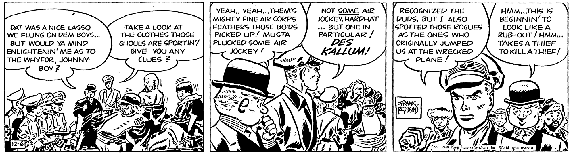 Font OCR: YEAH.. YEAH...THEM'S MIGHTY FINE AIR CORPS FEATHERS THOSE BOIDS PICKED UP! MUSTA PLUCKED SOME AIR NOT SOME AIR JOCKEYHARDHAT ... BUT ONE IN PARTICULAR! DES KALLUM! RECOGNIZED THE DUDSBUT I ALSO SPOTTED THOSE ROGUES AS THE ONES WHO ORIGINALLY JUMPED US AT THE WRECKED PLANE ! HMM...THIS IS BEGINNIN' TO LOOK LIKE A RUB-OUT! HMM... TAKES A THIEF TO KILL A THIEF! TAKE A LOOK AT THE CLOTHES THOSE DAT WAS A NICE LASSO WE FLUNG ON DEM BOYS... BUT WOULD YA MIND ENLIGHTENIN' ME AS TO THE WHYFORJOHNNY- BOV ? GHOULS ARE SPORTIN! GIVE YOU ANY CLUES ? JOCKEY / FRWKYEAH.. YEAH...THEM'S MIGHTY FINE AIR CORPS FEATHERS THOSE BOIDS PICKED UP! MUSTA PLUCKED SOME AIR NOT SOME AIR JOCKEYHARDHAT ... BUT ONE IN PARTICULAR! DES KALLUM! RECOGNIZED THE DUDSBUT I ALSO SPOTTED THOSE ROGUES AS THE ONES WHO ORIGINALLY JUMPED US AT THE WRECKED PLANE ! HMM...THIS IS BEGINNIN' TO LOOK LIKE A RUB-OUT! HMM... TAKES A THIEF TO KILL A THIEF! TAKE A LOOK AT THE CLOTHES THOSE DAT WAS A NICE LASSO WE FLUNG ON DEM BOYS... BUT WOULD YA MIND ENLIGHTENIN' ME AS TO THE WHYFORJOHNNY- BOV ? GHOULS ARE SPORTIN! GIVE YOU ANY CLUES ? JOCKEY / FRWK