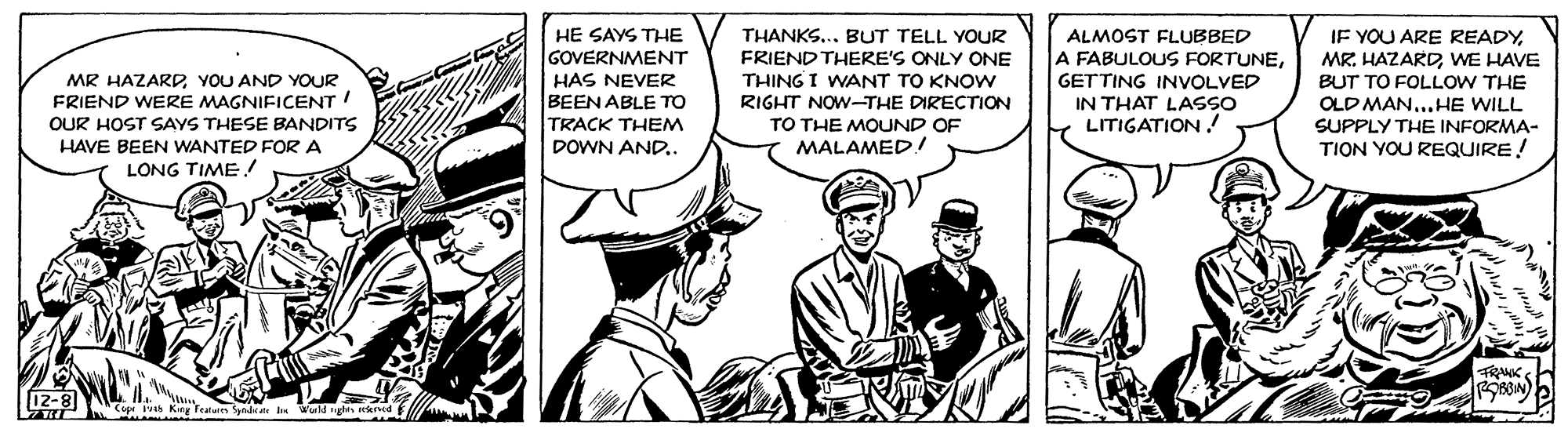 Line art OCR: IF YOU ARE READYWE HAVE BUT TO FOLLOW THE OLD MAN...HE WILL SUPPLY THE INFORMA- TION YOU REQUIRE! HE SAYS THE THANKS... BUT TELL YOUR FRIEND THERE'S ONLY ONE THING I WANT TO KNOW RIGHT NOW-THE DIRECTION TO THE MOUND OF MALAMED! ALMOST FLUBBED A FABULOUS FORTUNEGETTING INVOLVED IN THAT LASSO LITIGATION ! GOVERNMENT MR HAZARDYOU AND YOUR HAS NEVER BEEN ABLE TO TRACK THEM DOWN AND. FRIEND WERE MAGNIFICENT OUR HOST SAYS THESE BANDITS HAVE BEEN WANTED FOR A LONG TIME! TRANK Cep s Kirg Teies Syndate wold ngha sekrved f IF YOU ARE READYMR. HAZARDWE HAVE BUT TO FOLLOW THE OLD MAN...HE WILL SUPPLY THE INFORMA- TION YOU REQUIRE! HE SAYS THE THANKS... BUT TELL YOUR FRIEND THERE'S ONLY ONE THING I WANT TO KNOW RIGHT NOW-THE DIRECTION TO THE MOUND OF MALAMED! ALMOST FLUBBED A FABULOUS FORTUNEGETTING INVOLVED IN THAT LASSO LITIGATION ! GOVERNMENT MR HAZARDYOU AND YOUR HAS NEVER BEEN ABLE TO TRACK THEM DOWN AND. FRIEND WERE MAGNIFICENT OUR HOST SAYS THESE BANDITS HAVE BEEN WANTED FOR A LONG TIME! TRANK Cep s Kirg Teies Syndate wold ngha sekrved f