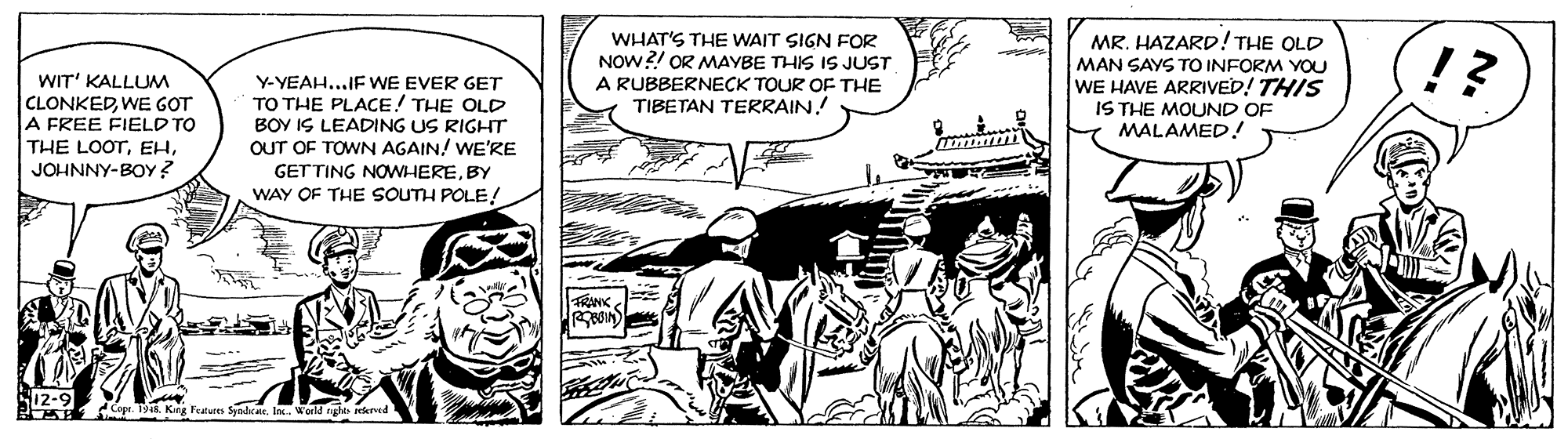 Motor vehicle OCR: MR. HAZARD! THE OLD WIT' KALLUM CLONKEDWE GOT A FREE FIELD TO THE LOOTJOHNNY-BOY? Y-YEAH...IF WE EVER GET TO THE PLACE! THE OLD BOY IS LEADING US RIGHT OUT OF TOWN AGAIN! WE'RE GETTING NOWHEREBY WAY OF THE SOUTH POLE! WHAT'S THE WAIT SIGN FOR NOW?! OR MAYBE THIS IS JUST A RUBBERNECK TOUR OF THE TIBETAN TERRAIN! MAN SAYS TO INFORM YOU WE HAVE ARRIVED! THIS IS THE MOUND OF MALAMED! !? Siz-9 Copr. 1948. King Feature Syndeli. WorM nght rked MR. HAZARD! THE OLD WIT' KALLUM CLONKEDWE GOT A FREE FIELD TO THE LOOTJOHNNY-BOY? Y-YEAH...IF WE EVER GET TO THE PLACE! THE OLD BOY IS LEADING US RIGHT OUT OF TOWN AGAIN! WE'RE GETTING NOWHEREBY WAY OF THE SOUTH POLE! WHAT'S THE WAIT SIGN FOR NOW?! OR MAYBE THIS IS JUST A RUBBERNECK TOUR OF THE TIBETAN TERRAIN! MAN SAYS TO INFORM YOU WE HAVE ARRIVED! THIS IS THE MOUND OF MALAMED! !? Siz-9 Copr. 1948. King Feature Syndeli. WorM nght rked
