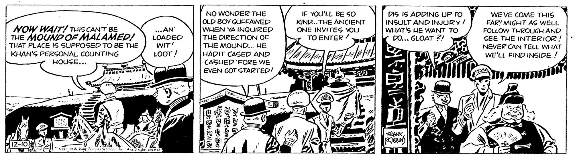 People OCR: IF YOU'LL BE SO NO WONDER THE OLD BOY GUFFAWED WHEN YA INQUIRED THE DIRECTION OF THE MOUND... HE HADIT CASED AND CASHED 'FORE WE EVEN GOT STARTED! DIS IS ADDING UP TO INSULT AND INJURY! WHAT'S HE WANT TO DO... GLOAT ?! WE'VE COME THIS FAR! MIGHT AS WELL FOLLOW THROUGH AND SEE THE INTERIOR! NEVER CAN TELL WHAT WE'LL FIND INSIDE ! KIND...THE ANCIENT NOW WAIT! THIS CAN'T BE THE MOUND OF MALAMED! THAT PLACE IS SUPPOSED TO BE THE KHAN'S PERSONAL COUNTING HOUSE... ...AN LOADED WIT LOOT ! ONE INVITES YOU TO ENTER ! FRANK 12-10 Cep h Kg fi Sntat a o ht ned IF YOU'LL BE SO NO WONDER THE OLD BOY GUFFAWED WHEN YA INQUIRED THE DIRECTION OF THE MOUND... HE HADIT CASED AND CASHED 'FORE WE EVEN GOT STARTED! DIS IS ADDING UP TO INSULT AND INJURY! WHAT'S HE WANT TO DO... GLOAT ?! WE'VE COME THIS FAR! MIGHT AS WELL FOLLOW THROUGH AND SEE THE INTERIOR! NEVER CAN TELL WHAT WE'LL FIND INSIDE ! KIND...THE ANCIENT NOW WAIT! THIS CAN'T BE THE MOUND OF MALAMED! THAT PLACE IS SUPPOSED TO BE THE KHAN'S PERSONAL COUNTING HOUSE... ...AN LOADED WIT LOOT ! ONE INVITES YOU TO ENTER ! FRANK 12-10 Cep h Kg fi Sntat a o ht ned