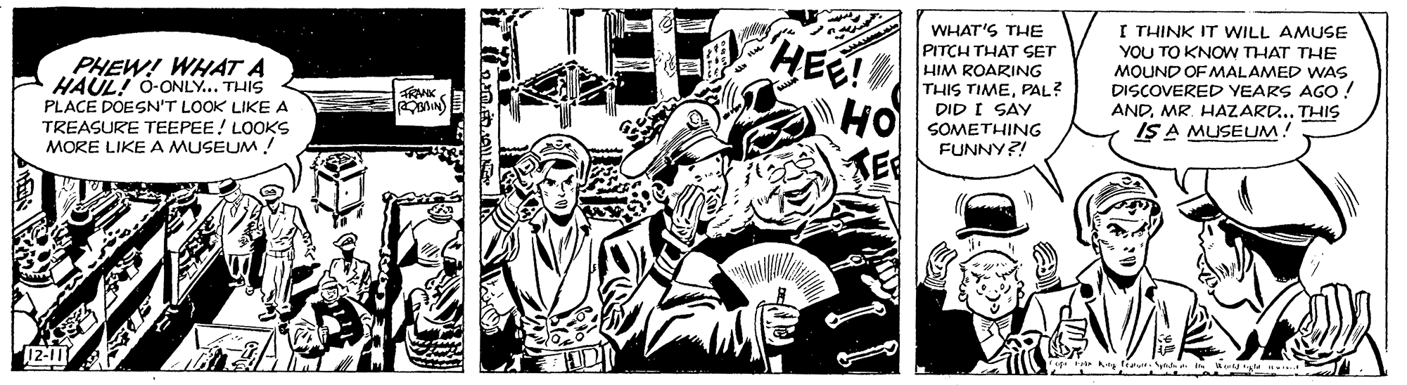 Comic book OCR: HEE! HO WHAT'S THE PITCH THAT SET HIM ROARING THIS TIMEPAL? DID I SAY SOMETHING FUNNY?! I THINK IT WILL AMUSE YOU TO KNOW THAT THE MOUND OF MALAMED WAS DISCOVERED YEARS AGO ! ANDMR. HAZARD... THIS IS A MUSEUM! PHEW! WHAT A HAÜL! O-ONLY... THIS FRMK PLACE DOESN'T LOOK LIKE A TREASURE TEEPEE! LOOKS MORE LIKE A MUSEUM! HEE! HO WHAT'S THE PITCH THAT SET HIM ROARING THIS TIMEPAL? DID I SAY SOMETHING FUNNY?! I THINK IT WILL AMUSE YOU TO KNOW THAT THE MOUND OF MALAMED WAS DISCOVERED YEARS AGO ! ANDMR. HAZARD... THIS IS A MUSEUM! PHEW! WHAT A HAÜL! O-ONLY... THIS FRMK PLACE DOESN'T LOOK LIKE A TREASURE TEEPEE! LOOKS MORE LIKE A MUSEUM!