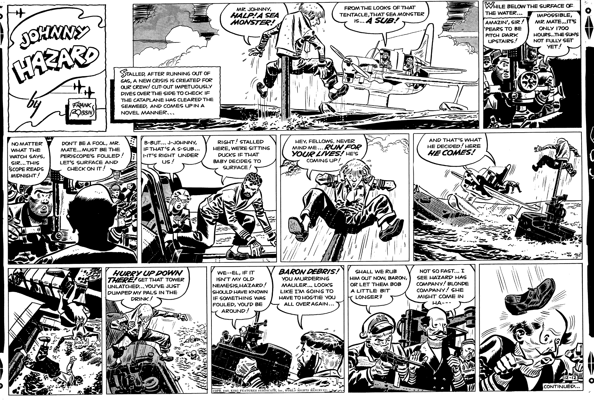 Comic book OCR: FROM THE LOoOKS OF THAT WHILE BELOW THE SURFACE OF MR JOHNNYHALP!A SEA MONSTER! THE WATER... TENTACLETHAT SEA MONSTER IS. 4 SUB! MPOSSIBLEMR. MATE..ITS AMAZIN'SIR! 'PEARS TO BE PITCH DARK UPSTAIRS! ONLY 1700 HOURS.THE SUNS NOT FULLY SET YET! HAZAR Hit STALLEDAFTER RUNNING OUT OF GASA NEW CRISIS IS CREATED FOR OUR CREW/ CUT-OUT IMPETUOUSLY DIVES OVER THE SIDE TO CHECK IF THE CATAPLANE HAS CLEARED THE FRANK SEAWEEDAND COMES UP IN A NOVEL MANNER... RIGHT! STALLED HEREWE'RE SITTING DUCKS IF THAT HEYNEVER MIND ME...kUN FOR YOUR LIVES! HE'S COMING UP! AND THAT'S WHAT HE DECIDED! HERE HE COMES! EB-BUT... J-JOHNNYIF THAT'S A S-SUB.. NO MATTER DON'T BE A FOOLMR. WHAT THE MATE.MUST BE THE WATCH SAYS. SIR... THIS SCOPE READS MIDNIGHT PERISCOPES FOULED! A HIT'S RIGHT UNDER LET'S SURFACE AND CHECK ON IT! Us! BABY DECIDES TO SURFACE! HURRY UP DOWN BARON DEBRIS! SHALL WE RUB NOT SO FAST... I WE--ELIF IT ISN'T MY OLD HIM OUT NOWOR LET THEM BOB A LITTLE BIT T LONGER? SEE HAZARD HAS THERE! GET THAT TOWER UNLATCHED.. YOU'VE JUST DUMPED MY PALS IN THE YOU MURDERING MAULER. LOOKS COMPANY! BLONDE COMPANY! SHE NEMESISHAZARD! SHOULD HAVE KNOWN IF SOMETHING WAS FOULEDVOU'D BE Y AROUND! LIKE IM GOING TO HAVE TO HOG-TIE YOU ALL OVER AGAIN... MIGHT COME IN DRINK HA--- I2-12 CONTINUED... sPE KING FEATERKS YNTAT twcii KTS NE e FROM THE LOoOKS OF THAT WHILE BELOW THE SURFACE OF MR JOHNNYHALP!A SEA MONSTER! THE WATER... TENTACLETHAT SEA MONSTER IS. 4 SUB! MPOSSIBLEMR. MATE..ITS AMAZIN'SIR! 'PEARS TO BE PITCH DARK UPSTAIRS! ONLY 1700 HOURS.THE SUNS NOT FULLY SET YET! HAZAR Hit STALLEDAFTER RUNNING OUT OF GASA NEW CRISIS IS CREATED FOR OUR CREW/ CUT-OUT IMPETUOUSLY DIVES OVER THE SIDE TO CHECK IF THE CATAPLANE HAS CLEARED THE FRANK SEAWEEDAND COMES UP IN A NOVEL MANNER... RIGHT! STALLED HEREWE'RE SITTING DUCKS IF THAT HEYNEVER MIND ME...kUN FOR YOUR LIVES! HE'S COMING UP! AND THAT'S WHAT HE DECIDED! HERE HE COMES! EB-BUT... J-JOHNNYIF THAT'S A S-SUB.. NO MATTER DON'T BE A FOOLMR. WHAT THE MATE.MUST BE THE WATCH SAYS. SIR... THIS SCOPE READS MIDNIGHT PERISCOPES FOULED! A HIT'S RIGHT UNDER LET'S SURFACE AND CHECK ON IT! Us! BABY DECIDES TO SURFACE! HURRY UP DOWN BARON DEBRIS! SHALL WE RUB NOT SO FAST... I WE--ELIF IT ISN'T MY OLD HIM OUT NOWOR LET THEM BOB A LITTLE BIT T LONGER? SEE HAZARD HAS THERE! GET THAT TOWER UNLATCHED.. YOU'VE JUST DUMPED MY PALS IN THE YOU MURDERING MAULER. LOOKS COMPANY! BLONDE COMPANY! SHE NEMESISHAZARD! SHOULD HAVE KNOWN IF SOMETHING WAS FOULEDVOU'D BE Y AROUND! LIKE IM GOING TO HAVE TO HOG-TIE YOU ALL OVER AGAIN... MIGHT COME IN DRINK HA--- I2-12 CONTINUED... sPE KING FEATERKS YNTAT twcii KTS NE e