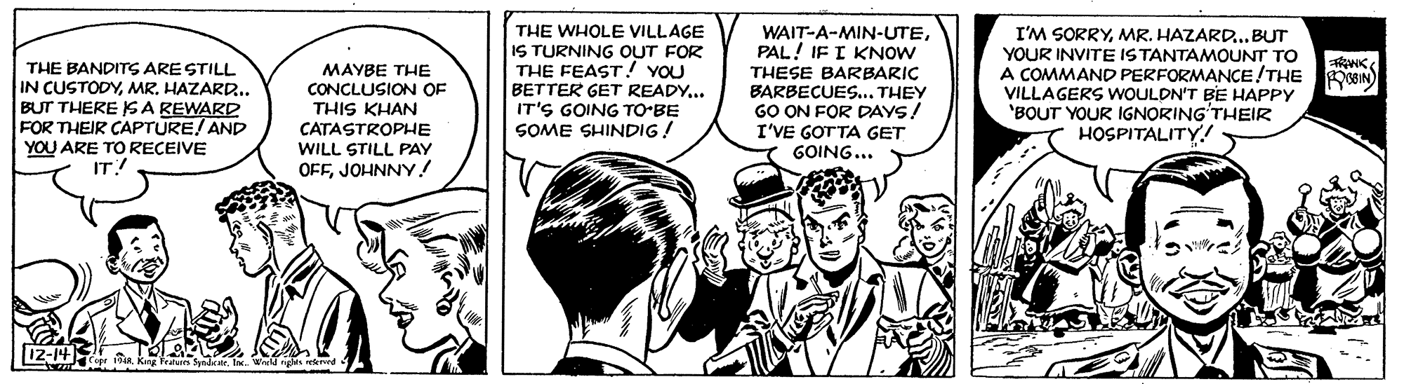 Illustration OCR: THE BANDITS ARE STILL IN CUSTODYMR. HAZARD. BUT THERE S A REWARD FOR THEIR CAPTURE! AND YOU ARE TO RECEIVE IT! MAYBE THE CONCLUSION OF THIS KHAN CATASTROPHE WILL STILL PAY OFFJOHNNY! THE WHOLE VILLAGE IS TURNING OUT FOR THE FEAST! YOU BETTER GET READY.. IT'S GOING TO-BE SOME SHINDIG ! WAIT-A-MIN-UTEPAL! IF I KNOW THESE BARBARIC BARBECUES... THEY GO ON FOR DAYS! I'VE GOTTA GET GOING... I'M SORRYMR. HAZARD...BUT YOUR INVITE ISTANTAMOUNT TO A COMMAND PERFORMANCE!THE VILLAGERS WOULDN'T BE HAPPY 'BOUT YOUR IGNORING'THEIR HOSPITALITY! THE BANDITS ARE STILL IN CUSTODYMR. HAZARD. BUT THERE S A REWARD FOR THEIR CAPTURE! AND YOU ARE TO RECEIVE IT! MAYBE THE CONCLUSION OF THIS KHAN CATASTROPHE WILL STILL PAY OFFJOHNNY! THE WHOLE VILLAGE IS TURNING OUT FOR THE FEAST! YOU BETTER GET READY.. IT'S GOING TO-BE SOME SHINDIG ! WAIT-A-MIN-UTEPAL! IF I KNOW THESE BARBARIC BARBECUES... THEY GO ON FOR DAYS! I'VE GOTTA GET GOING... I'M SORRYMR. HAZARD...BUT YOUR INVITE ISTANTAMOUNT TO A COMMAND PERFORMANCE!THE VILLAGERS WOULDN'T BE HAPPY 'BOUT YOUR IGNORING'THEIR HOSPITALITY!