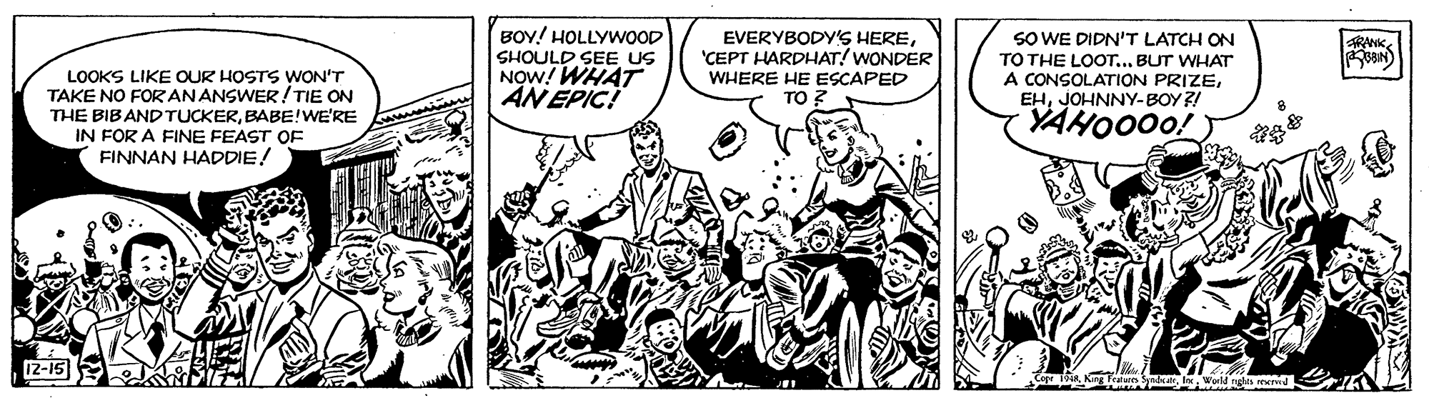 Monochrome OCR: BOY! HOLLYWOOD EVERYBODY'S HERE'CEPT HARDHAT! WONDER WHERE HE ESCAPED TO SO WE DIDN'T LATCH ON TO THE LOOT... BUT WHAT A CONSOLATION PRIZEJOHNNY-BOY ?! YAHOO00! RAKSHOULD SEE US NOW! WHAT AN EPIC! LOOKS LIKE OUR HOSTS WON'T TAKE NO FOR ANANSWER!TIE ON THE BIBANDTUCKERBABE!WE'RE IN FOR A FINE FEAST OF FINNAN HADDIE! 12-15 BOY! HOLLYWOOD EVERYBODY'S HERE'CEPT HARDHAT! WONDER WHERE HE ESCAPED TO SO WE DIDN'T LATCH ON TO THE LOOT... BUT WHAT A CONSOLATION PRIZEJOHNNY-BOY ?! YAHOO00! RAKSHOULD SEE US NOW! WHAT AN EPIC! LOOKS LIKE OUR HOSTS WON'T TAKE NO FOR ANANSWER!TIE ON THE BIBANDTUCKERBABE!WE'RE IN FOR A FINE FEAST OF FINNAN HADDIE! 12-15