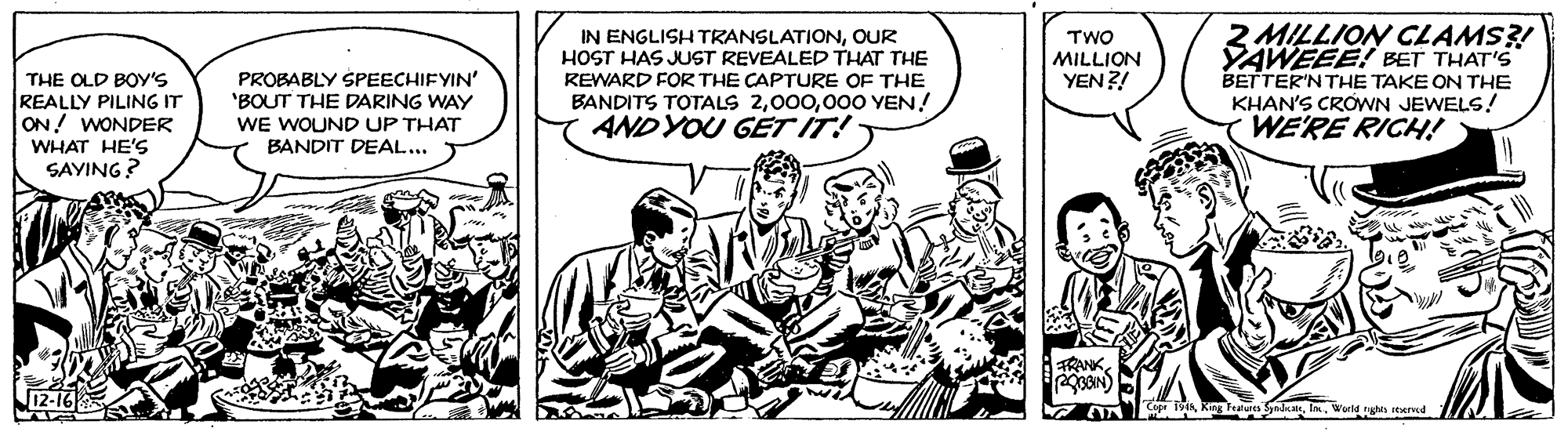 Parallel OCR: IN ENGLISH TRANSLATIONOUR HOST HAS JUST REVEALED THAT THE REWARD FOR THE CAPTURE OF THE BANDITS TOTALS 200O YEN! ANDYOU G?T IT! TWO MILLION YEN?! 2 MILLION CLAMS?! YAWEEE! BET THAT'S BETTER'NTHE TAKE ON THE KHAN'S CROWN JEWELS! WE'RE RICH! PROBABLY SPEECHIFYIN' 'BOUT THE DARING WAY THE OLD BOY'S REALLY PILING IT ON! WONDER WHAT HE'S SAYING? WE WOUND UP THAT BANDIT DEAL... FRANK King Teaues SyndeWueld hs d IN ENGLISH TRANSLATIONOUR HOST HAS JUST REVEALED THAT THE REWARD FOR THE CAPTURE OF THE BANDITS TOTALS 200O YEN! ANDYOU G?T IT! TWO MILLION YEN?! 2 MILLION CLAMS?! YAWEEE! BET THAT'S BETTER'NTHE TAKE ON THE KHAN'S CROWN JEWELS! WE'RE RICH! PROBABLY SPEECHIFYIN' 'BOUT THE DARING WAY THE OLD BOY'S REALLY PILING IT ON! WONDER WHAT HE'S SAYING? WE WOUND UP THAT BANDIT DEAL... FRANK King Teaues SyndeWueld hs d