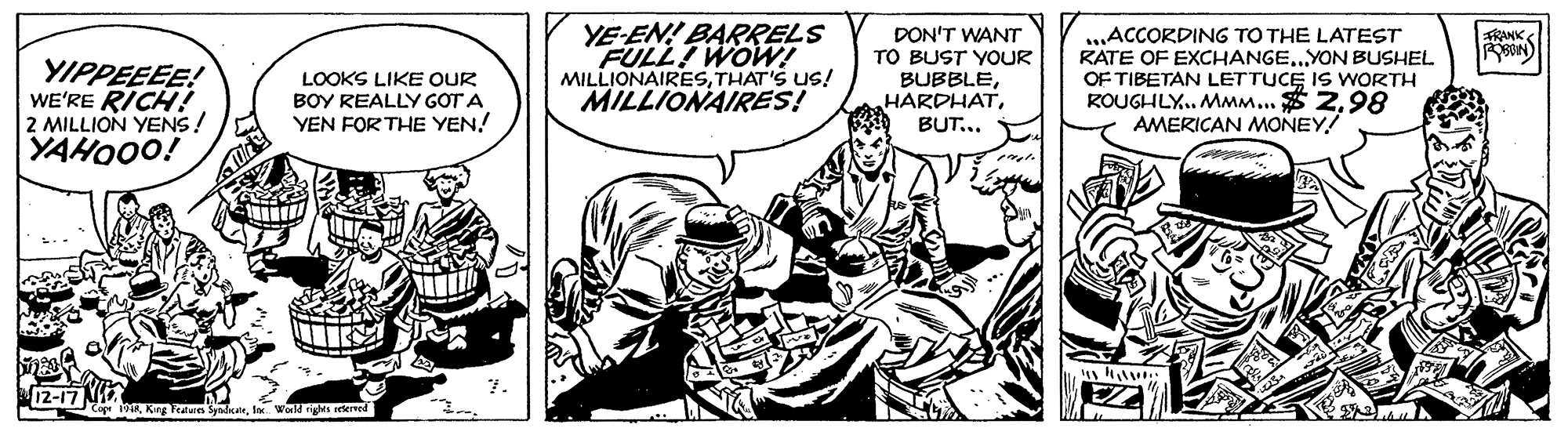 Illustration OCR: YE-EN! BARRELS FULL WOW! MILLIONAIRESTHAT'S US! MILLIONAIRES! DON'T WANT TO BUST YOUR BUBBLEBUT... ..ACCORDING TO THE LATEST RATE OF EXCHANGE.YON BUSHEL OF TIBETAN LETTUCE IS WORTH ROUGHLY. MMM... $ 298 AMERICAN MONEY! FRANK YIPPEEEE! WE'RE RICH! 2 MILLION YENS! YAHO0O! LOOKS LIKE OUR BOY REALLY GOT A YEN FOR THE YEN! 12-17 N 1R Kitg Feature Syadkaelox. World riges lerved YE-EN! BARRELS FULL WOW! MILLIONAIRESTHAT'S US! MILLIONAIRES! DON'T WANT TO BUST YOUR BUBBLEBUT... ..ACCORDING TO THE LATEST RATE OF EXCHANGE.YON BUSHEL OF TIBETAN LETTUCE IS WORTH ROUGHLY. MMM... $ 298 AMERICAN MONEY! FRANK YIPPEEEE! WE'RE RICH! 2 MILLION YENS! YAHO0O! LOOKS LIKE OUR BOY REALLY GOT A YEN FOR THE YEN! 12-17 N 1R Kitg Feature Syadkaelox. World riges lerved