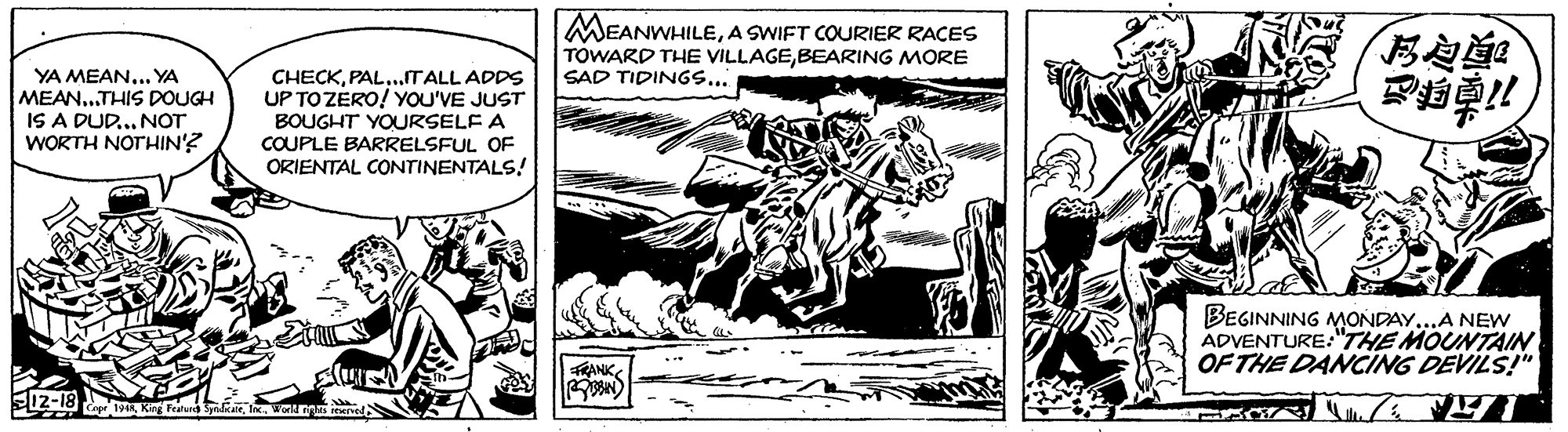 Comic book OCR: MEANWHILEA SWIFT COURIER RACES TOWARD THE VILLAGEBEARING MORE SAD TIDINGS... YA MEAN... YA MEAN..THIS DOUGH IS A DUD... NOT WORTH NOTHIN'? CHECK..ITALL ADDS UP TOZERO! YOU'VE JUST BOUGHT YOURSELF A COUPLE BARRELSFUL OF ORIENTAL CONTINENTALS! BEGINNING MONDAY..A NEW ADVENTURE:"THE MOUNTAIN OF THE DANCING DEVILS!" 12-18 Ke Fer MEANWHILEA SWIFT COURIER RACES TOWARD THE VILLAGEBEARING MORE SAD TIDINGS... YA MEAN... YA MEAN..THIS DOUGH IS A DUD... NOT WORTH NOTHIN'? CHECK..ITALL ADDS UP TOZERO! YOU'VE JUST BOUGHT YOURSELF A COUPLE BARRELSFUL OF ORIENTAL CONTINENTALS! BEGINNING MONDAY..A NEW ADVENTURE:"THE MOUNTAIN OF THE DANCING DEVILS!" 12-18 Ke Fer
