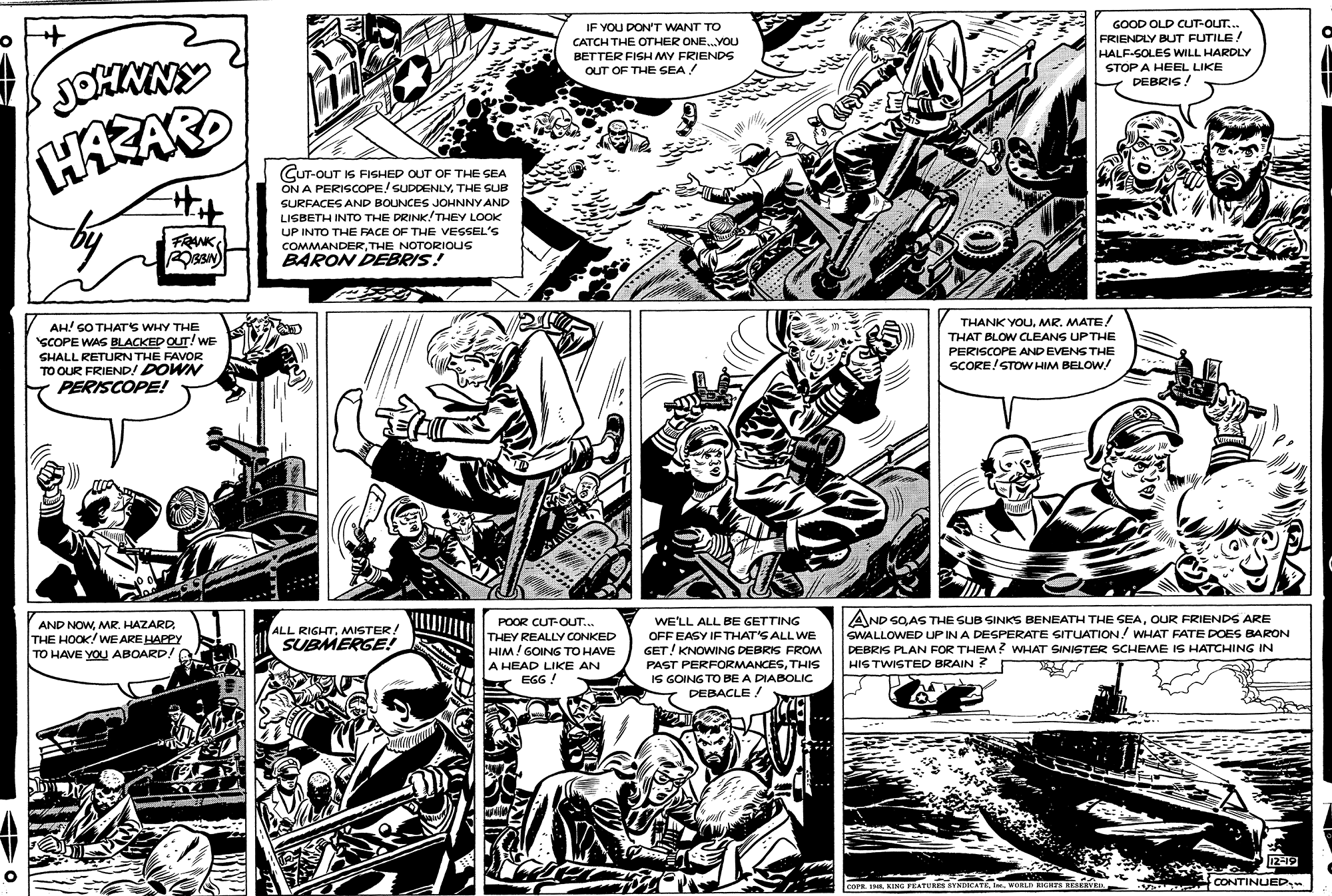 Art OCR: GOOD OLD CUT-OUT.. IF YOU DONT WANT TO CATCH THE OTHER ONE.YOU BETTER FISH MY FRIENDS OUT OF THE SEA ! FRIENDLY BUT FUTILE! HALF-SOLES WILL HARDLY STOP A HEEL LIKE DEBRIS ! - ! HASARD CUT-OUT IS FISHED OUT OF THE SEA ON A PERISCOPE/ SUDDENLYTHE SUB SURFACES AND BOUNCES JOHNNY AND LISBETH INTO THE DRINK!THEY LOOK UP INTO THE FACE OF THE VESSEL'S COMMANDERTHE NOTORIOUS BARON DEBRIS! FRANK THANK YOUMR. MATE! THAT BLOW CLEANS UP THE PERISCOPE AND EVENS THE SCORE!STOW HIM BELOW! AH! SO THATS WHY THE SCOPE WAS BLACKED QUT! WE SHALL RETURN THE FAVOR TO OUR FRIEND! DOWN PERISCOPE! POOR CUT-OUT.. THEY REALLY CONKED HIM! GOING TO HAVE WE'LL ALL BE GETTING OFF EASY IFTHAT'S ALL WE GET! KNOWING DEBRIS FROM PAST PERFORMANCESTHIS IS GOING TO BE A DIABOLIC DEBACLE ! AND SQAS THE SUB SINKS BENEATH THE SEAOUR FRIENDS ARE SWALLOWED UP IN A DESPERATE SITUATION! WHAT FATE DOES BARON DEBRIS PLAN FOR THEM ? WHAT SINISTER SCHEME IS HATCHING IN HIG TWISTED BRAIN ? AND NOWMR. HAZARD. THE HOOK/WE ARE HAPPY TO HAVE YOU ABOARD! ALL RIGHTMMISTER SUBMERGE! A HEAD LIKE AN EGG ! 12-19 CONTINUED COFE 1R KING FEATURES SYNEDICATEWORLD RCRTS NESEEVER GOOD OLD CUT-OUT.. IF YOU DONT WANT TO CATCH THE OTHER ONE.YOU BETTER FISH MY FRIENDS OUT OF THE SEA ! FRIENDLY BUT FUTILE! HALF-SOLES WILL HARDLY STOP A HEEL LIKE DEBRIS ! - ! HASARD CUT-OUT IS FISHED OUT OF THE SEA ON A PERISCOPE/ SUDDENLYTHE SUB SURFACES AND BOUNCES JOHNNY AND LISBETH INTO THE DRINK!THEY LOOK UP INTO THE FACE OF THE VESSEL'S COMMANDERTHE NOTORIOUS BARON DEBRIS! FRANK THANK YOUMR. MATE! THAT BLOW CLEANS UP THE PERISCOPE AND EVENS THE SCORE!STOW HIM BELOW! AH! SO THATS WHY THE SCOPE WAS BLACKED QUT! WE SHALL RETURN THE FAVOR TO OUR FRIEND! DOWN PERISCOPE! POOR CUT-OUT.. THEY REALLY CONKED HIM! GOING TO HAVE WE'LL ALL BE GETTING OFF EASY IFTHAT'S ALL WE GET! KNOWING DEBRIS FROM PAST PERFORMANCESTHIS IS GOING TO BE A DIABOLIC DEBACLE ! AND SQAS THE SUB SINKS BENEATH THE SEAOUR FRIENDS ARE SWALLOWED UP IN A DESPERATE SITUATION! WHAT FATE DOES BARON DEBRIS PLAN FOR THEM ? WHAT SINISTER SCHEME IS HATCHING IN HIG TWISTED BRAIN ? AND NOWMR. HAZARD. THE HOOK/WE ARE HAPPY TO HAVE YOU ABOARD! ALL RIGHTMMISTER SUBMERGE! A HEAD LIKE AN EGG ! 12-19 CONTINUED COFE 1R KING FEATURES SYNEDICATEWORLD RCRTS NESEEVER