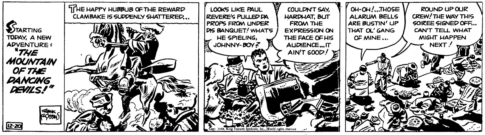 Comic book OCR: THE HAPPY HUBBUB OF THE REWARD CLAMBAKE IS SUDDENLY SHATTERED... OH-OH!...THOSE ROUND UP QUR CREW! THE WAY THIS SOIREE SIGNED OFF... CAN'T TELL WHAT COULDN'T SAYLOOKS LIKE PAUL REVERE'S PULLED DA PROPS FROM UNDER HARDHATBUT FROM THE EXPRESSION ON ALARUM BELLS ARE BUSTIN' UP THAT OL' GANG OF MINE... TARTING DIS BANQUET! WHAT'S TODAYA NEW ADVENTURE "THE MOUNTAIN OF THE DANCING DEVILS!" HE SPIELINGMIGHT HAPPEN THE FACE OF HIS AUDIENCE. IT AIN'T GOOD! JOHNNY-BOY? NEXT! 12-20 iv4NWarld nghts rewed THE HAPPY HUBBUB OF THE REWARD CLAMBAKE IS SUDDENLY SHATTERED... OH-OH!...THOSE ROUND UP QUR CREW! THE WAY THIS SOIREE SIGNED OFF... CAN'T TELL WHAT COULDN'T SAYLOOKS LIKE PAUL REVERE'S PULLED DA PROPS FROM UNDER HARDHATBUT FROM THE EXPRESSION ON ALARUM BELLS ARE BUSTIN' UP THAT OL' GANG OF MINE... TARTING DIS BANQUET! WHAT'S TODAYA NEW ADVENTURE "THE MOUNTAIN OF THE DANCING DEVILS!" HE SPIELINGMIGHT HAPPEN THE FACE OF HIS AUDIENCE. IT AIN'T GOOD! JOHNNY-BOY? NEXT! 12-20 iv4NKing Ftun SyadcateWarld nghts rewed
