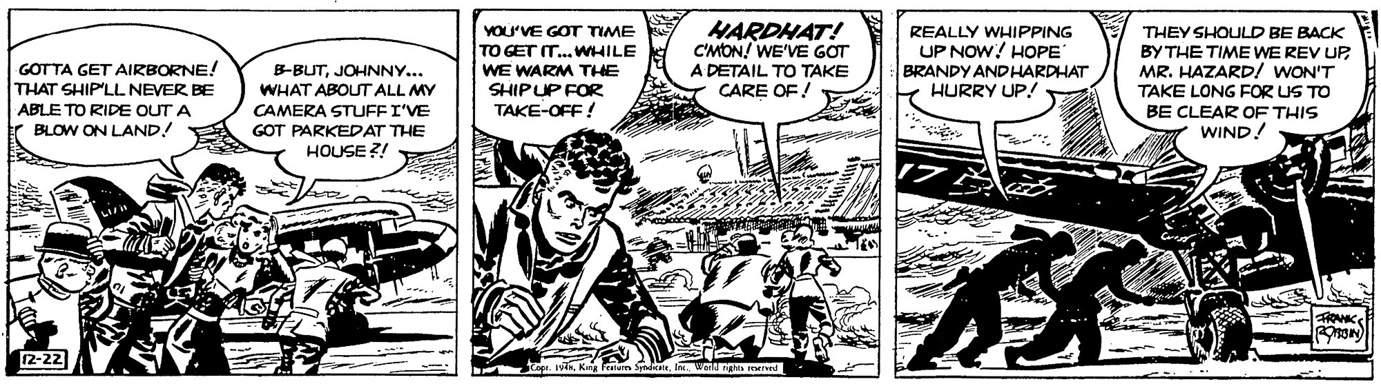 Publication OCR: VOU'VE GOT TIME TO GET IT..WHILE HARDHAT! C'MON! WE'VE GOT REALLY WHIPPING UP NOW! HOPE BRANDY ANDHARDHAT HURRY UP! THEY SHOULD BE BACK BY THE TIME WE REV UPMR. HAZARD/ WON'T TAKE LONG FOR US TO BE CLEAR OF THIS WIND! GOTTA GET AIRBORNE! THAT SHIP'LL NEVER BE B-BUTJOHNNY... WHAT ABOUT ALL MY A DETAIL TO TAKE WE WARM THE SHIPUP FOR TAKE-OFF! CARE OF ! ABLE TO RIDE OUT A CAMERA STUFFI'VE GOT PARKEDAT THE HOUSE ?! r BLOW ON LAND! 12-22 et. Jvik Kng etures SyndcIn. Warld ngha d VOU'VE GOT TIME TO GET IT..WHILE HARDHAT! C'MON! WE'VE GOT REALLY WHIPPING UP NOW! HOPE BRANDY ANDHARDHAT HURRY UP! THEY SHOULD BE BACK BY THE TIME WE REV UPMR. HAZARD/ WON'T TAKE LONG FOR US TO BE CLEAR OF THIS WIND! GOTTA GET AIRBORNE! THAT SHIP'LL NEVER BE B-BUTJOHNNY... WHAT ABOUT ALL MY A DETAIL TO TAKE WE WARM THE SHIPUP FOR TAKE-OFF! CARE OF ! ABLE TO RIDE OUT A CAMERA STUFFI'VE GOT PARKEDAT THE HOUSE ?! r BLOW ON LAND! 12-22 et. Jvik Kng etures SyndcIn. Warld ngha d