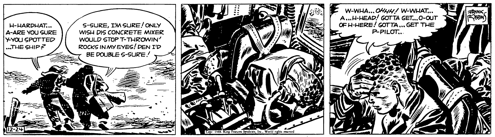 Drawing OCR: RANK W-WHA... OHHH! w-WHAT.. A..H-HEAD! GOT TA GET..0-OUT OF H-HERE! GOT TA... GET THE P-PILOT.. S-SUREI'M SURE! ONLY WISH DIS CONCRETE MIXER WOULD STOP T-THROWIN' ROCKS IN MYEYES! DEN I'D BE DOUBLE S-SURE! H-HARDHAT... A-ARE YOU SURE YYOU SPOTTED ...THE SHIP? 12-24 RANK W-WHA... OHHH! w-WHAT.. A..H-HEAD! GOT TA GET..0-OUT OF H-HERE! GOT TA... GET THE P-PILOT.. S-SUREI'M SURE! ONLY WISH DIS CONCRETE MIXER WOULD STOP T-THROWIN' ROCKS IN MYEYES! DEN I'D BE DOUBLE S-SURE! H-HARDHAT... A-ARE YOU SURE YYOU SPOTTED ...THE SHIP? 12-24
