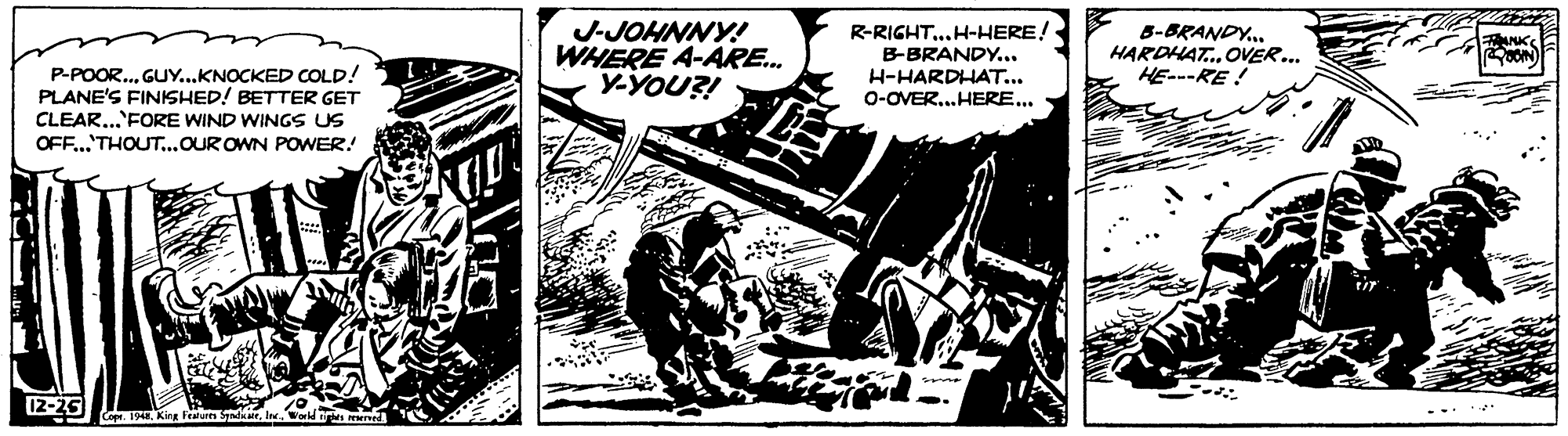 Illustration OCR: J-JOHNNY! WHERE A-ARE. Y-YOU?! R-RIGHT..H-HERE! B-BRANDY... H-HARDHAT... 0-OVER..HERE... B-BRANDY.. HARDHAT. OVER.. HE---RE ! P-POOR..GUY...KNOCKED COLD! PLANE'S FINISHED! BETTER GET CLEAR...'FORE WIND WINGS US OFF..THOUT...OUR OWN POWER! 12-25 ... ** Cope. 194Kirg Feturs J-JOHNNY! WHERE A-ARE. Y-YOU?! R-RIGHT..H-HERE! B-BRANDY... H-HARDHAT... 0-OVER..HERE... B-BRANDY.. HARDHAT. OVER.. HE---RE ! P-POOR..GUY...KNOCKED COLD! PLANE'S FINISHED! BETTER GET CLEAR...'FORE WIND WINGS US OFF..THOUT...OUR OWN POWER! 12-25 ... ** Cope. 194Kirg Feturs
