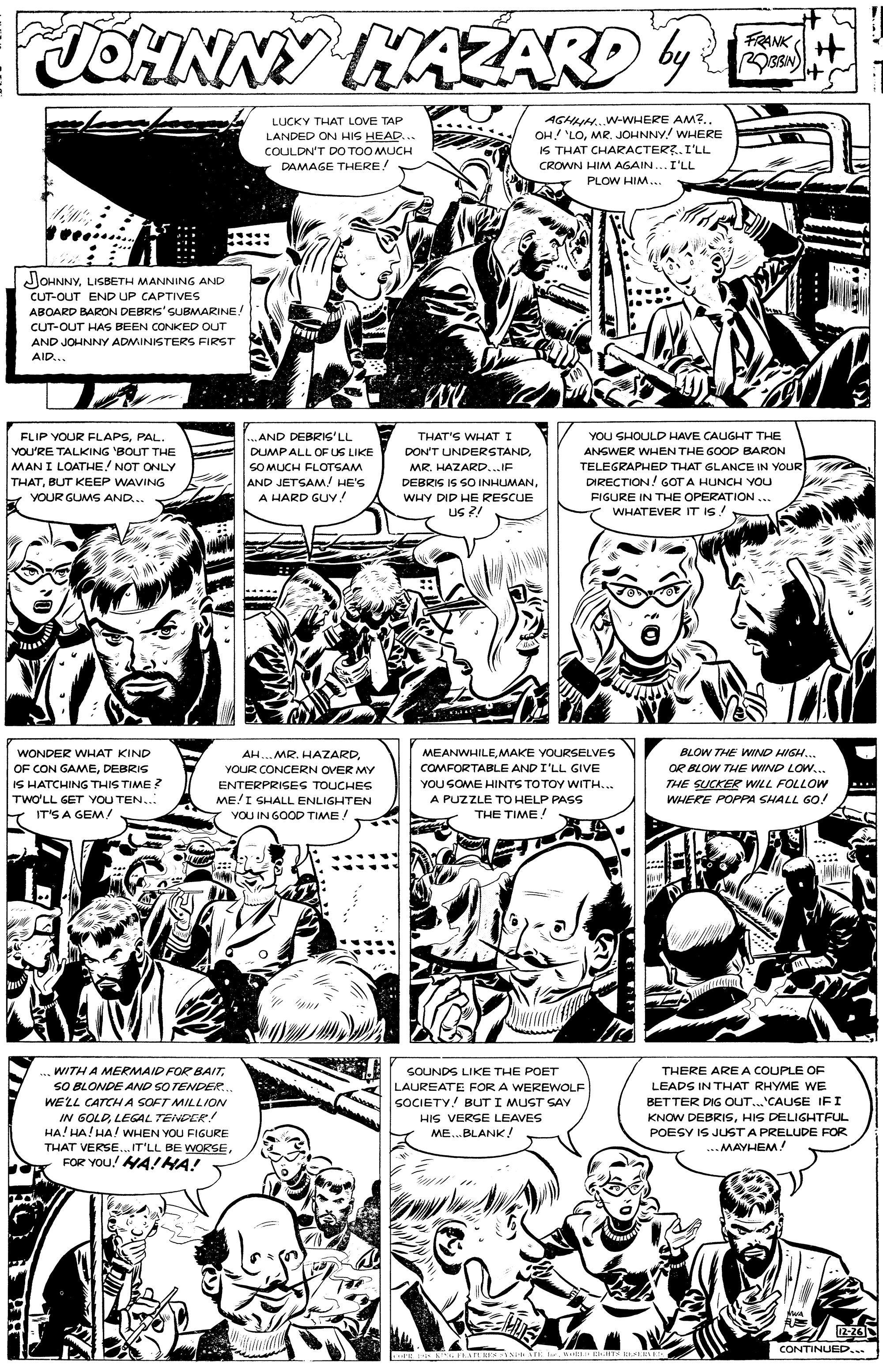 Style OCR: TOHNNY KAZARD4 by: FRANK + +1 AGHN.W-WHERE AM7.. OH 'LOMR. JOHNNY WHERE IS THAT CHARACTER?.I'LL LUCKY THAT LOVE TAP LANDED ON HIS HEAD... COULDN'T DO TOO MUCH DAMAGE THERE! CROWN HIM AGAIN.. I'LL PLOW HIM. JOHNNYLISBETH MANNING AND CUT-OUT END UP CAPTIVES ABOARD BARON DEBRKS'SUBMARINE! CUT-OUT HAS BEEN CONKED OUT AND JOHNNY ADMINISTERS FIRST AID... FLIP YOUR FLAPSPAL. ..AND DEBRIS'LL THAT'S WHAT I YOU SHOULD HAVE CAUGHT THE YOU'RE TALKING 'BOUT THE MAN I LOATHE! NOT ONLY THATBUT KEEP WAVING Y YOUR GUMS AND.. DUMPALL OF US LIKE DONT UNDERSTANDANSWER WHEN THE GOOD BARON TELEGRAPHED THAT SLANCE IN YOUR DIRECTION! GOT A HUNCH YOU SOMUCH FLOTSAM MR. HAZARD.. IF AND JETSAM/ HE'S A HARD GUY! DEBRIS IS SO INHUMANWHY DID HE RESCUE FIGURE IN THE OPERATION ... US ?! WHATEVER IT IS! WONDER WHAT KIND AH.. MR. HAZARD. MEANWHILEMAKE YOURSELVES BLOW THE WIND HIGH... OF CON GAMEDEBRIS IS HATCHING THIS TIME ? TWO'LL GET YOU TEN... IT'S A GEM/ OR BLOW THE WIND LOW... THE SUCKER WILL FOLLOW WHERE POPPA SHALL GO! YOUR CONCERN OVER MY COMFORTABLE AND I'LL GIVE YOU SOME HINTS TOTOY WITH.. ENTERPRISES TOUCHES ME!I SHALL ENLIGHTEN VOU IN GOOD TIME! A PUZZLE TO HELP PASS THE TIME! ... WITH A MERMAID FOR BAITSOUNDS LIKE THE POET THERE ARE A COUPLE OF LAUREATE FOR A WEREWOLF SOCIETY.! BUTI MUST SAY HIS VERGE LEAVES ME..BLANK! SO BLONDE AND SO TENDER.. WELL CATCH A SOFT MILLION LEADS IN THAT RHYME WE IN 6OLDLEGAL TENDER! HA! HA! HA! WHEN YOU FIGURE THAT VERSE.IT'LL BE WORSEFOR YOU! HA!HA! BETTER DIG OUT.'CAUSE IFI KNOW DEBRISHIS DELIGHTFUL POESY IS JUST A PRELUDE FOR ..MAYHEM! 2-26 CONTINUED... TOHNNY KAZARD4 by: FRANK + +1 AGHN.W-WHERE AM7.. OH 'LOMR. JOHNNY WHERE IS THAT CHARACTER?.I'LL LUCKY THAT LOVE TAP LANDED ON HIS HEAD... COULDN'T DO TOO MUCH DAMAGE THERE! CROWN HIM AGAIN.. I'LL PLOW HIM. JOHNNYLISBETH MANNING AND CUT-OUT END UP CAPTIVES ABOARD BARON DEBRKS'SUBMARINE! CUT-OUT HAS BEEN CONKED OUT AND JOHNNY ADMINISTERS FIRST AID... FLIP YOUR FLAPSPAL. ..AND DEBRIS'LL THAT'S WHAT I YOU SHOULD HAVE CAUGHT THE YOU'RE TALKING 'BOUT THE MAN I LOATHE! NOT ONLY THATBUT KEEP WAVING Y YOUR GUMS AND.. DUMPALL OF US LIKE DONT UNDERSTANDANSWER WHEN THE GOOD BARON TELEGRAPHED THAT SLANCE IN YOUR DIRECTION! GOT A HUNCH YOU SOMUCH FLOTSAM MR. HAZARD.. IF AND JETSAM/ HE'S A HARD GUY! DEBRIS IS SO INHUMANWHY DID HE RESCUE FIGURE IN THE OPERATION ... US ?! WHATEVER IT IS! WONDER WHAT KIND AH.. MR. HAZARD. MEANWHILEMAKE YOURSELVES BLOW THE WIND HIGH... OF CON GAMEDEBRIS IS HATCHING THIS TIME ? TWO'LL GET YOU TEN... IT'S A GEM/ OR BLOW THE WIND LOW... THE SUCKER WILL FOLLOW WHERE POPPA SHALL GO! YOUR CONCERN OVER MY COMFORTABLE AND I'LL GIVE YOU SOME HINTS TOTOY WITH.. ENTERPRISES TOUCHES ME!I SHALL ENLIGHTEN VOU IN GOOD TIME! A PUZZLE TO HELP PASS THE TIME! ... WITH A MERMAID FOR BAITSOUNDS LIKE THE POET THERE ARE A COUPLE OF LAUREATE FOR A WEREWOLF SOCIETY.! BUTI MUST SAY HIS VERGE LEAVES ME..BLANK! SO BLONDE AND SO TENDER.. WELL CATCH A SOFT MILLION LEADS IN THAT RHYME WE IN 6OLDLEGAL TENDER! HA! HA! HA! WHEN YOU FIGURE THAT VERSE.IT'LL BE WORSEFOR YOU! HA!HA! BETTER DIG OUT.'CAUSE IFI KNOW DEBRISHIS DELIGHTFUL POESY IS JUST A PRELUDE FOR ..MAYHEM! 2-26 CONTINUED...