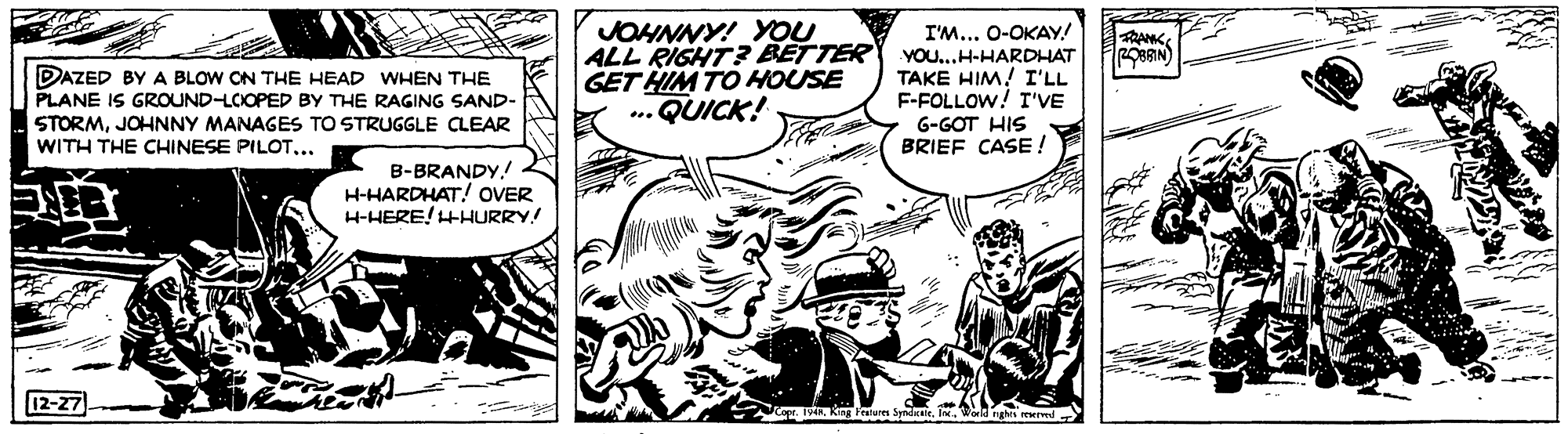 Comic book OCR: JOHNNY! YOU ALL RIGHT? BETTER GET HIM TO HOUSE ..QUICK! I'M... 0-OKAY! YOU...H-HARDHAT TAKE HIM! I'LL F-FOLLOW! I'VE ROBRIN) DAZED BY A BLOW ON THE HEAD WHEN THE PLANE IS GROUND-LCIOPED BY THE RAGING SAND- STORMJOHNNY MANAGES TO STRUGGLE CLEAR G-GOT HIS BRIEF CASE ! WITH THE CHINESE PILOT... B-BRANDY.! H-HARDHAT! OVER H-HERE! HHURRY! 12-27 Nop.I.Weld nghs rewr JOHNNY! YOU ALL RIGHT? BETTER GET HIM TO HOUSE ..QUICK! I'M... 0-OKAY! YOU...H-HARDHAT TAKE HIM! I'LL F-FOLLOW! I'VE ROBRIN) DAZED BY A BLOW ON THE HEAD WHEN THE PLANE IS GROUND-LCIOPED BY THE RAGING SAND- STORMJOHNNY MANAGES TO STRUGGLE CLEAR G-GOT HIS BRIEF CASE ! WITH THE CHINESE PILOT... B-BRANDY.! H-HARDHAT! OVER H-HERE! HHURRY! 12-27 Nop.Kng Ferures SyndiraleI.Weld nghs rewr