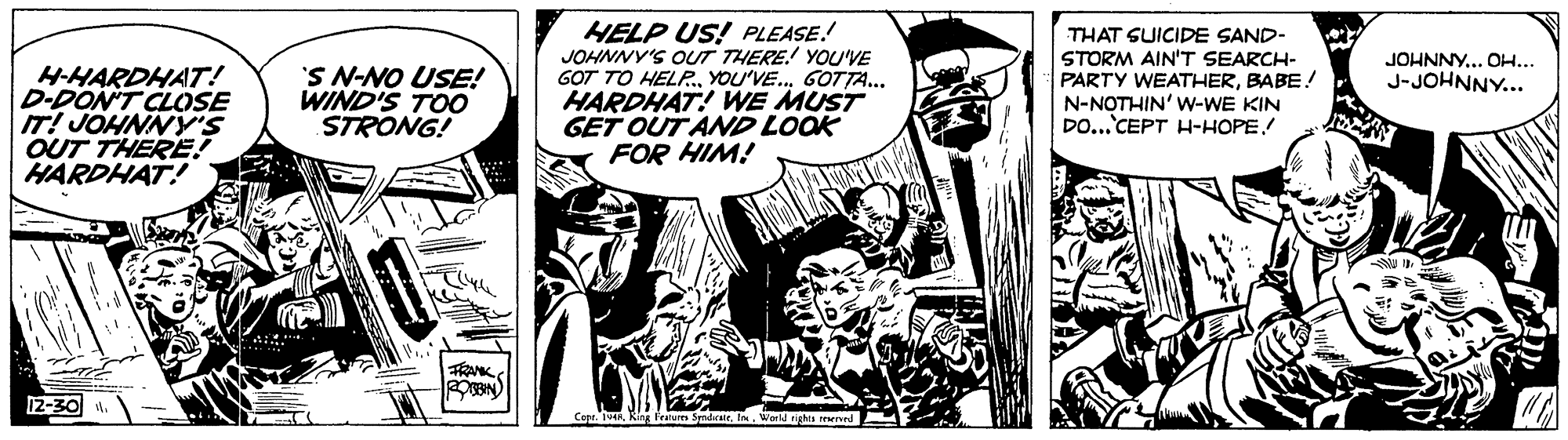 Fictional character OCR: HELP US! PLEASE.! JOHNNY'S OUT THERE! YOU'VE GOT TO HELR. YOU'VE. GOTTA.. HARDHAT! WE MUST GET OUT AND LOOK FOR HIM! THAT SUICIDE SAND- STORM AIN'T SEARCH- PARTY WEATHERBABE! N-NOTHIN' W-WE KIN DO...CEPT H-HOPE JOHNNY.. OH... J-JOHNNY... H-HARDHAT! D-DON'T CLOSE IT! JOHNNY'S OUT THERE!? HARDHAT! 'S N-NO USE! WIND'S TOO STRONG! FRANK 12-30 CapKing Featum World rights eerved HELP US! PLEASE.! JOHNNY'S OUT THERE! YOU'VE GOT TO HELR. YOU'VE. GOTTA.. HARDHAT! WE MUST GET OUT AND LOOK FOR HIM! THAT SUICIDE SAND- STORM AIN'T SEARCH- PARTY WEATHERBABE! N-NOTHIN' W-WE KIN DO...CEPT H-HOPE JOHNNY.. OH... J-JOHNNY... H-HARDHAT! D-DON'T CLOSE IT! JOHNNY'S OUT THERE!? HARDHAT! 'S N-NO USE! WIND'S TOO STRONG! FRANK 12-30 CapKing Featum World rights eerved