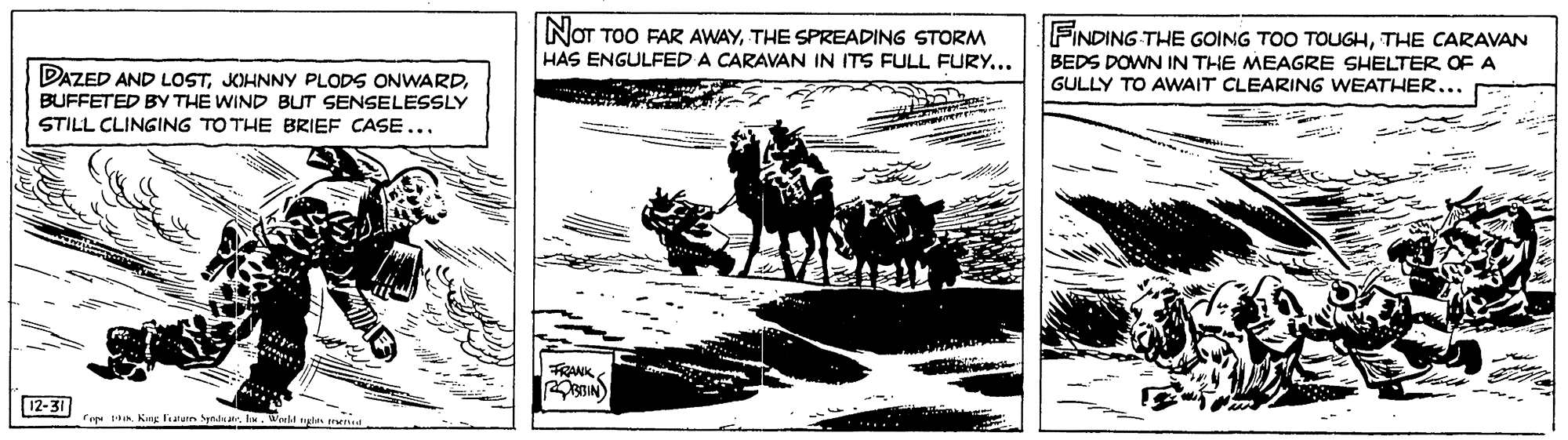 Pack animal OCR: NOT TOO FAR AWAYTHE SPREADING STORM HAS ENGULFED A CARAVAN IN ITS FULL FURY... FINDING THE GOING TOO TOUGHTHE CARAVAN BEDS DOWN IN THE MEAGRE SHELTER OF A GULLY TO AWAIT CLEARING WEATHER... DAZED AND LOSTBUFFETED BY THE WIND BUT SENSELESSLY STILL CLINGING TOTHE BRIEF CASE... FRANK 12-31 Cre Kng leatuin Sptdual. World nyle end NOT TOO FAR AWAYTHE SPREADING STORM HAS ENGULFED A CARAVAN IN ITS FULL FURY... FINDING THE GOING TOO TOUGHTHE CARAVAN BEDS DOWN IN THE MEAGRE SHELTER OF A GULLY TO AWAIT CLEARING WEATHER... DAZED AND LOSTKOHNNY PLODS ONWARDBUFFETED BY THE WIND BUT SENSELESSLY STILL CLINGING TOTHE BRIEF CASE... FRANK 12-31 Cre Kng leatuin Sptdual. World nyle end