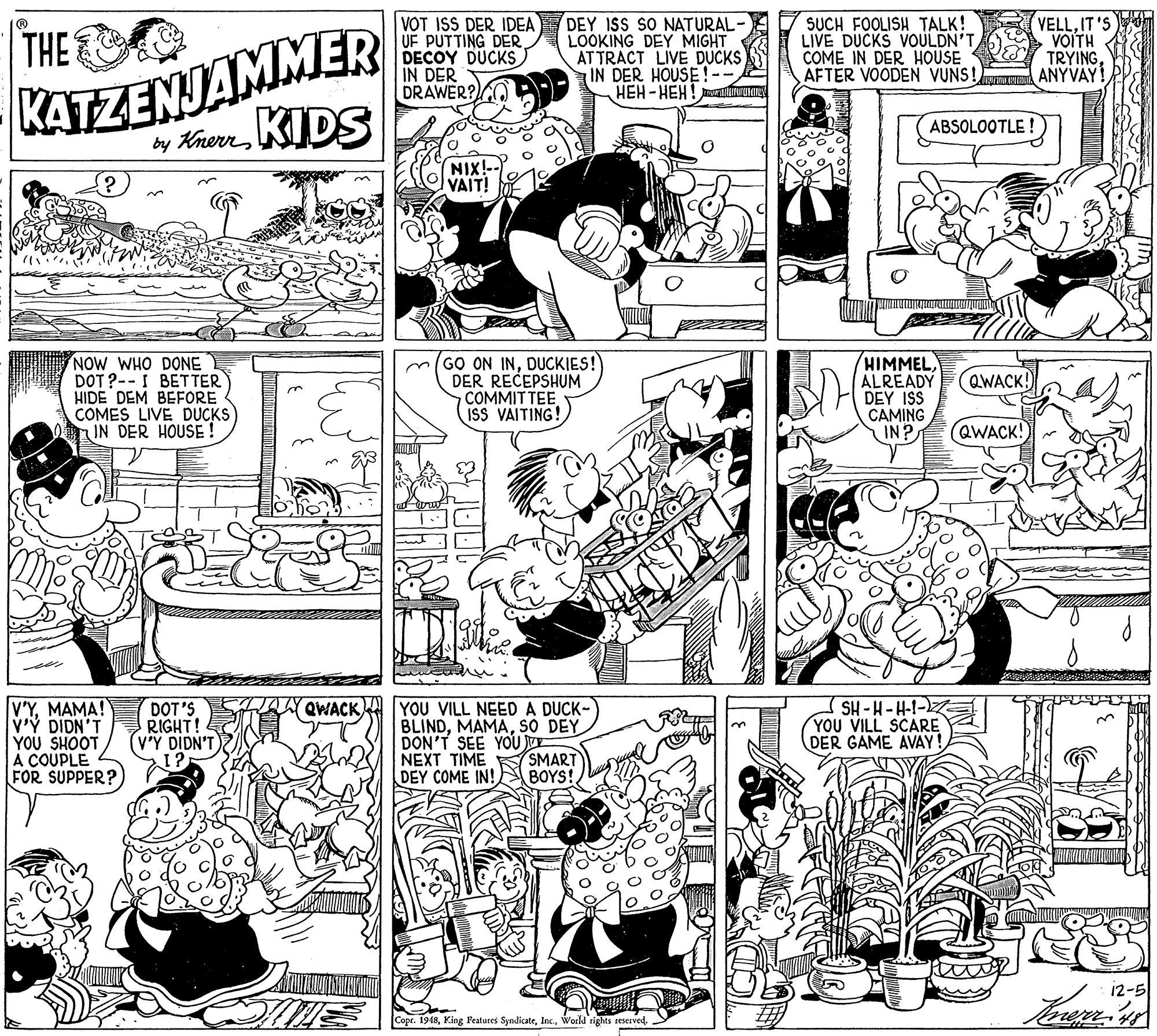 Style OCR: KATZENJAMMER by KhernKIDS VOT ISS DER IDEA UF PUTTING DER DECOY DUCKS IN DER DRAWER?O DEY ISS SO NATURAL- LOOKING DEY MIGHT AT TRACT LIVE DUCKS IN DER HOUSE! HEH - HEH! muniz THE C SUCH FOOLISH TALK! LIVE DUCKS VOULDN'TCOME IN DER HOUSE AFTER VOODEN VUNS! ANYVAY VELLIT'S VOITH TRYINGABSOLOOTLE ! NIX!- VAIT! NOW WHO DONE DOT ?--I BET TER HIDE DEM BEFORE COMES LIVE DUCKS IN DER HOUSE ! m(GO ON INDUCKIES! DER RECEPSHUM COMMITTEE ISS VAITING! HIMMELALREADY DEY ISS CAMING IN? QWACK! QWACK! V'YMAMA! v'Y DIDN'T YOU SHOOT A COUPLE FOR SUPPER? DOT'S RIGHT! V'Y DIDN'T QWACKA YOU VILL NEED A DUCK- BLINDsO DEY DON'T SEE YOU NEXT TIME DEY COME IN! SH -H-H-1- YOU VILL SCARE DER GAME AVAY! SMART BOYS! 12-5 Copr. 1948World rights reserved. KATZENJAMMER by KhernKIDS VOT ISS DER IDEA UF PUTTING DER DECOY DUCKS IN DER DRAWER?O DEY ISS SO NATURAL- LOOKING DEY MIGHT AT TRACT LIVE DUCKS IN DER HOUSE! HEH - HEH! muniz THE C SUCH FOOLISH TALK! LIVE DUCKS VOULDN'TCOME IN DER HOUSE AFTER VOODEN VUNS! ANYVAY VELLIT'S VOITH TRYINGABSOLOOTLE ! NIX!- VAIT! NOW WHO DONE DOT ?--I BET TER HIDE DEM BEFORE COMES LIVE DUCKS IN DER HOUSE ! m(GO ON INDUCKIES! DER RECEPSHUM COMMITTEE ISS VAITING! HIMMELALREADY DEY ISS CAMING IN? QWACK! QWACK! V'YMAMA! v'Y DIDN'T YOU SHOOT A COUPLE FOR SUPPER? DOT'S RIGHT! V'Y DIDN'T QWACKA YOU VILL NEED A DUCK- BLINDsO DEY DON'T SEE YOU NEXT TIME DEY COME IN! SH -H-H-1- YOU VILL SCARE DER GAME AVAY! SMART BOYS! 12-5 Copr. 1948King Features SyndicateWorld rights reserved.