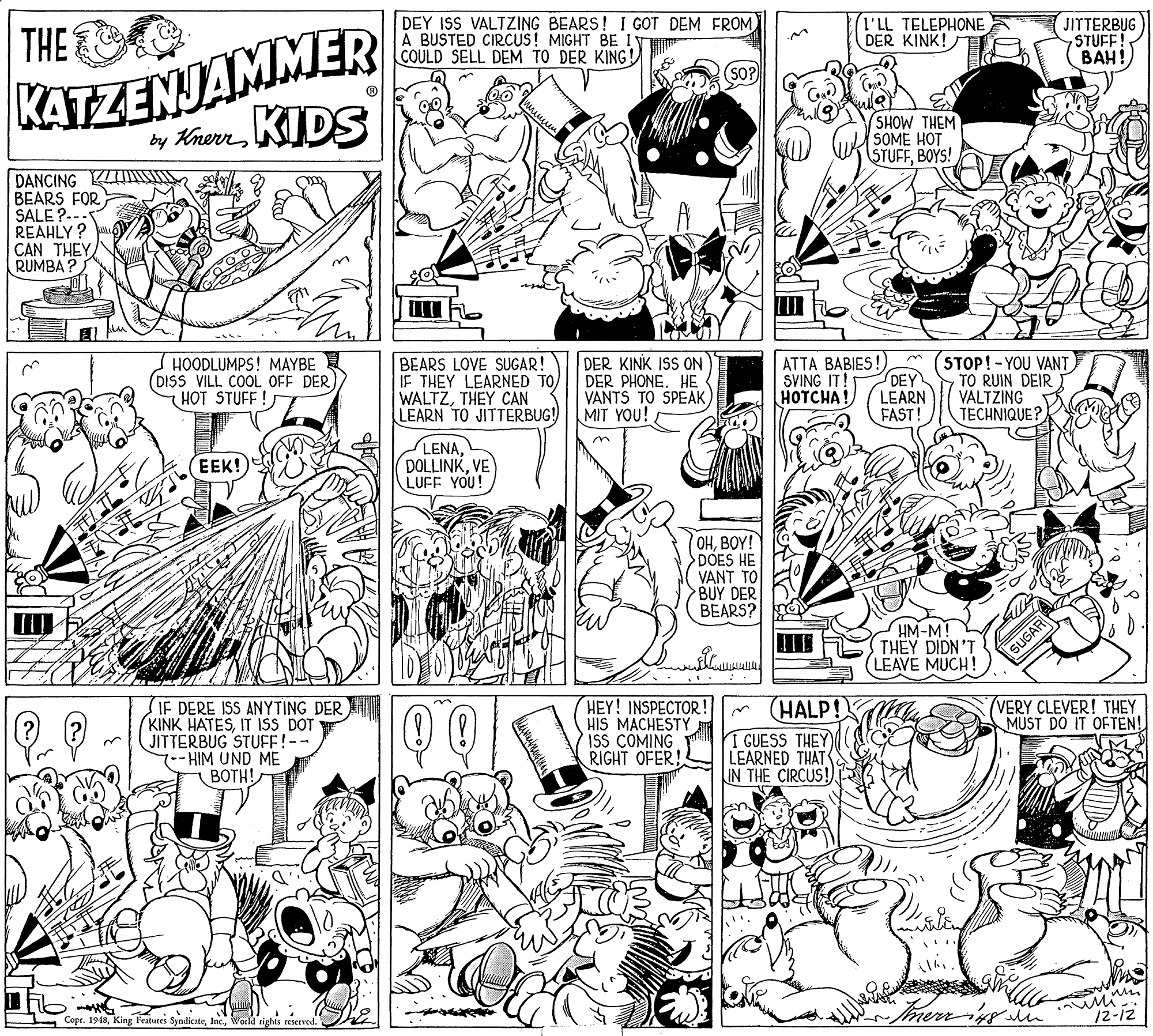 Art OCR: DEY ISS VALTZING BEARS! I GOT DEM FROM A BUSTED CIRCUS! MIGHT BE IV COULD SELL DEM TO DER KING! I'LL TELEPHONE DER KINK! KATZENJAMMER by AnerrKIDS THE JITTERBUG 7STUFF! SHOW THEM SOME HOT STUFFBOYS! DANCING KIS BEARS FOR SALE ?.-- REAHLY ? CAN THEY RUMBA ? HOODLUMPS! MAYBE (DISS VILL COOL OFF DER HOT STUFF ! BEARS LOVE SUGAR! IF THEY LEARNED TO WALTZTHEY CAN LEARN TO JITTERBUG! DER KINK ISS ON DER PHONE. HE VANTS TO SPEAK MIT YOU! ATTA BABIES! DEY LEARN FAST! STOP!-YOU VANT TO RUIN DEIR VALTZING TECHNIQUE? SVING IT! HOTCHA! LENAVE LUFF YOU! EEK! OHBOY! DOES HE VANT TO BUY DER BEARS? HM-M! THEY DIDN'T LEAVE MUCH! SUGAR SIF DERE ISS ANYTING DER (KINK HATESIT ISS DOT JITTERBUG STUFF!-- HIM UND ME BOTH! HEY! INSPECTOR! HIS MACHESTY ISS COMING RIGHT OFER! HALP! I GUESS THEY LEARNED THAT IN THE CIRCUS! VERY CLEVER! THEY MUST DO IT OFTEN! Mi-. /2-12 Copr. 1948World tights reserved. DEY ISS VALTZING BEARS! I GOT DEM FROM A BUSTED CIRCUS! MIGHT BE IV COULD SELL DEM TO DER KING! I'LL TELEPHONE DER KINK! KATZENJAMMER by AnerrKIDS THE JITTERBUG 7STUFF! SHOW THEM SOME HOT STUFFBOYS! DANCING KIS BEARS FOR SALE ?.-- REAHLY ? CAN THEY RUMBA ? HOODLUMPS! MAYBE (DISS VILL COOL OFF DER HOT STUFF ! BEARS LOVE SUGAR! IF THEY LEARNED TO WALTZTHEY CAN LEARN TO JITTERBUG! DER KINK ISS ON DER PHONE. HE VANTS TO SPEAK MIT YOU! ATTA BABIES! DEY LEARN FAST! STOP!-YOU VANT TO RUIN DEIR VALTZING TECHNIQUE? SVING IT! HOTCHA! LENAVE LUFF YOU! EEK! OHBOY! DOES HE VANT TO BUY DER BEARS? HM-M! THEY DIDN'T LEAVE MUCH! SUGAR SIF DERE ISS ANYTING DER (KINK HATESIT ISS DOT JITTERBUG STUFF!-- HIM UND ME BOTH! HEY! INSPECTOR! HIS MACHESTY ISS COMING RIGHT OFER! HALP! I GUESS THEY LEARNED THAT IN THE CIRCUS! VERY CLEVER! THEY MUST DO IT OFTEN! Mi-. /2-12 Copr. 1948King l'eatures SyndicateWorld tights reserved.