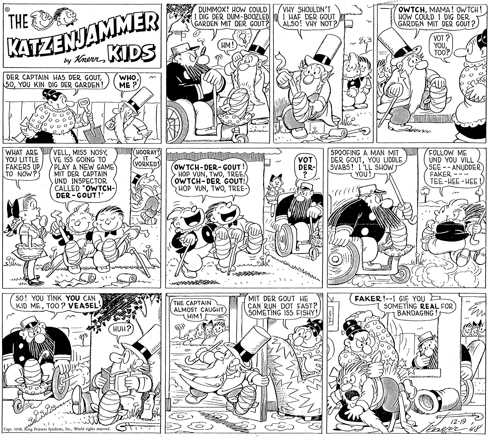 Black-and-white OCR: VHY SHOULDN'T I HAF DER GOUT ALSO! VHY NOT ?"L OWTCHMAMA! OWTCH ! HOW COÚLD I DIG DER GARDEN MIT DER GOUT ? KATZENJAMMER by KherrKIDS THE DUMMOX! HOW COULD I DIG DER DUM-BOOZLED GARDEN MIT DER GOUT? VOT YOUTOO? DER CAPTAIN HAS DER GOUTYOU KIN DIG DER GARDEN! WHO ME ? O D C WHAT ARE YOU LITTLE FAKERS UP TO NOW? VELLYIN(HOORAY! VE ISS GOING TO PLAY A NEW GAME MIT DER CAPTAIN UND INSPECTOR CALLED "OWTCH-) DER - GOUT! SPOOFING A MAN MIT DER GOUTYOU LIDDLE SVABS! 1'LL SHOW) YOU! FOLLOW ME UND YOU VILL SEE--ANUDDER FAKER -- TEE-HEE-HEE! VOT DER- ? IT VORKED! OWTCH-DER- GOUT HOP VUNOWTCH-DER GOUT!) HOP VUNTREE- ??? SO! YOU TÍNK YOU CAN KID METOO? VEASEL MIT DER GOUT HE CAN RUN DOT FAST? SOMETING ISS FISHY! FAKER !--I GIF YOU THE CAPTAIN ALMOST CAUGHT) HIM! SOMETÍNG REAL FOR BANDAGING La HUH? 12-19 Copr. 1948World rights teserved. VHY SHOULDN'T I HAF DER GOUT ALSO! VHY NOT ?"L OWTCHMAMA! OWTCH ! HOW COÚLD I DIG DER GARDEN MIT DER GOUT ? KATZENJAMMER by KherrKIDS THE DUMMOX! HOW COULD I DIG DER DUM-BOOZLED GARDEN MIT DER GOUT? VOT YOUTOO? DER CAPTAIN HAS DER GOUTYOU KIN DIG DER GARDEN! WHO ME ? O D C WHAT ARE YOU LITTLE FAKERS UP TO NOW? VELLMISS NOSYYIN(HOORAY! VE ISS GOING TO PLAY A NEW GAME MIT DER CAPTAIN UND INSPECTOR CALLED "OWTCH-) DER - GOUT! SPOOFING A MAN MIT DER GOUTYOU LIDDLE SVABS! 1'LL SHOW) YOU! FOLLOW ME UND YOU VILL SEE--ANUDDER FAKER -- TEE-HEE-HEE! VOT DER- ? IT VORKED! OWTCH-DER- GOUT HOP VUNOWTCH-DER GOUT!) HOP VUNTREE- ?? ? SO! YOU TÍNK YOU CAN KID METOO? VEASEL MIT DER GOUT HE CAN RUN DOT FAST? SOMETING ISS FISHY! FAKER !--I GIF YOU THE CAPTAIN ALMOST CAUGHT) HIM! SOMETÍNG REAL FOR BANDAGING La HUH? 12-19 Copr. 1948King Features SyndicateWorld rights teserved.