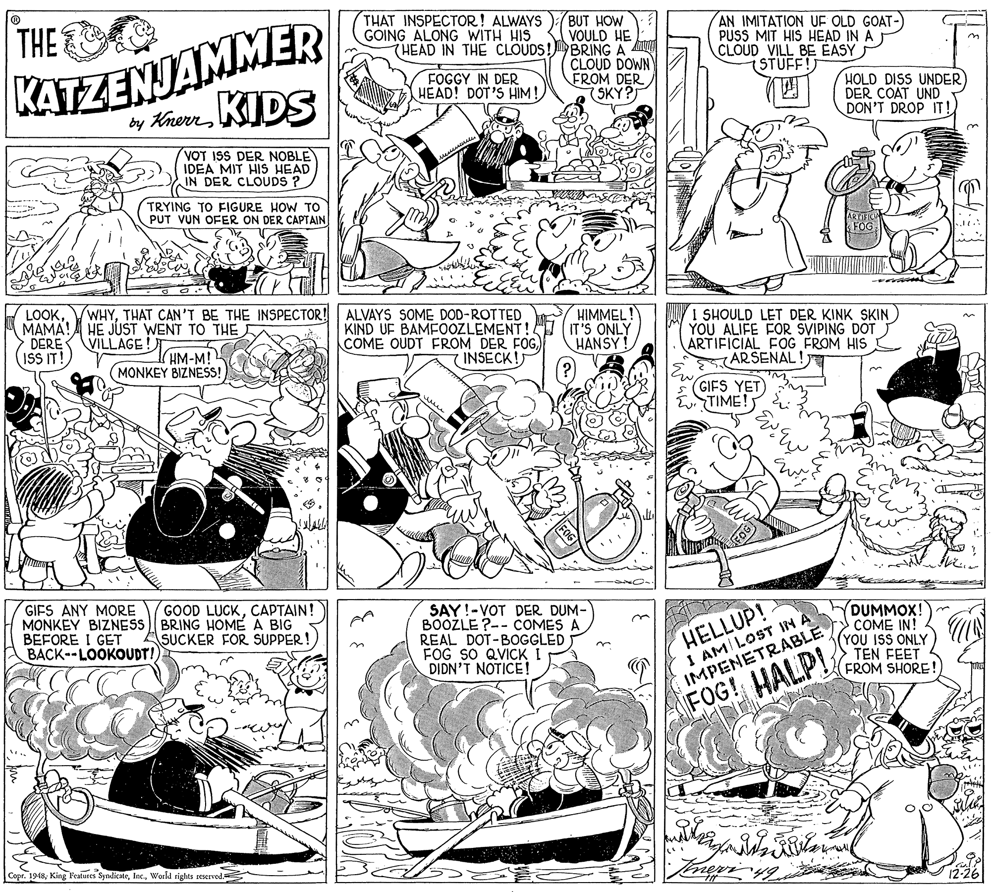 Style OCR: KATZENJAMMER by KherrKIDS THE THAT INSPECTOR! ALWAYS GOING ALONG WITH HIS BUT HOW VOULD HE THEAD IN THE CLOUDS!BRING A AO CLOUD DOWN FROM DER (SKY? AN IMITATION UF OLD GOAT- PUSS MIT HIS HEAD IN A CLOUD VILL BE EASY STUFF! FOGGY IN DER HEAD! DOT'S HIM! HOLD DISS UNDER DER COAT UND DON'T DROP IT! VOT ISS DER NOBLE IDEA MIT HIS HEAD IN DER CLOUDS ? TRYING TO FIGURE HOW TO PUT VUN OFER ON DER CAPTAIN LOOKTHAT CAN'T BE THE INSPECTOR! MAMA! DERE ISS IT! ALVAYS SOME DOD-ROTTED KIND UF BAMFOOZLEMENT!. COME OUDT FEROM DER FOG) INSECK! HIMMEL IT'S ONLY HANSY ! HE JÚST WENT TO THE VILLAGE! (HM-M! (MONKEY BIZNESS! I SHOULD LET DER KINK SKIN YOU ALIFE FOR SVIPING DOT ARTIFICIAL F0G FROM HIS ARSENAL! GIFS YET TIME! GIFS ANY MORE MONKEY BIZNESS BRING HOME A BIG BEFORE I GET BACK--LOOKOUDT! GOOD LUCKCAPTAIN! SAY!-VOT DER DUM- BOOZLE ?-- COMES A REAL DOT-BOGGLED FOG SO QVICK I DIDN'T NOTICE! HELLUP! I AM LOST IN A DUMMOX! COME IN! (YOU ISS ONLY TEN FEET FROM SHORE! SUCKER FOR SUPPER! IMPENETRABLE FOG! HALPL Copr. 1948World rights seserved. KATZENJAMMER by KherrKIDS THE THAT INSPECTOR! ALWAYS GOING ALONG WITH HIS BUT HOW VOULD HE THEAD IN THE CLOUDS!BRING A AO CLOUD DOWN FROM DER (SKY? AN IMITATION UF OLD GOAT- PUSS MIT HIS HEAD IN A CLOUD VILL BE EASY STUFF! FOGGY IN DER HEAD! DOT'S HIM! HOLD DISS UNDER DER COAT UND DON'T DROP IT! VOT ISS DER NOBLE IDEA MIT HIS HEAD IN DER CLOUDS ? TRYING TO FIGURE HOW TO PUT VUN OFER ON DER CAPTAIN LOOKTHAT CAN'T BE THE INSPECTOR! MAMA! DERE ISS IT! ALVAYS SOME DOD-ROTTED KIND UF BAMFOOZLEMENT!. COME OUDT FEROM DER FOG) INSECK! HIMMEL IT'S ONLY HANSY ! HE JÚST WENT TO THE VILLAGE! (HM-M! (MONKEY BIZNESS! I SHOULD LET DER KINK SKIN YOU ALIFE FOR SVIPING DOT ARTIFICIAL F0G FROM HIS ARSENAL! GIFS YET TIME! GIFS ANY MORE MONKEY BIZNESS BRING HOME A BIG BEFORE I GET BACK--LOOKOUDT! GOOD LUCKCAPTAIN! SAY!-VOT DER DUM- BOOZLE ?-- COMES A REAL DOT-BOGGLED FOG SO QVICK I DIDN'T NOTICE! HELLUP! I AM LOST IN A DUMMOX! COME IN! (YOU ISS ONLY TEN FEET FROM SHORE! SUCKER FOR SUPPER! IMPENETRABLE FOG! HALPL Copr. 1948King Features SyndicateWorld rights seserved.