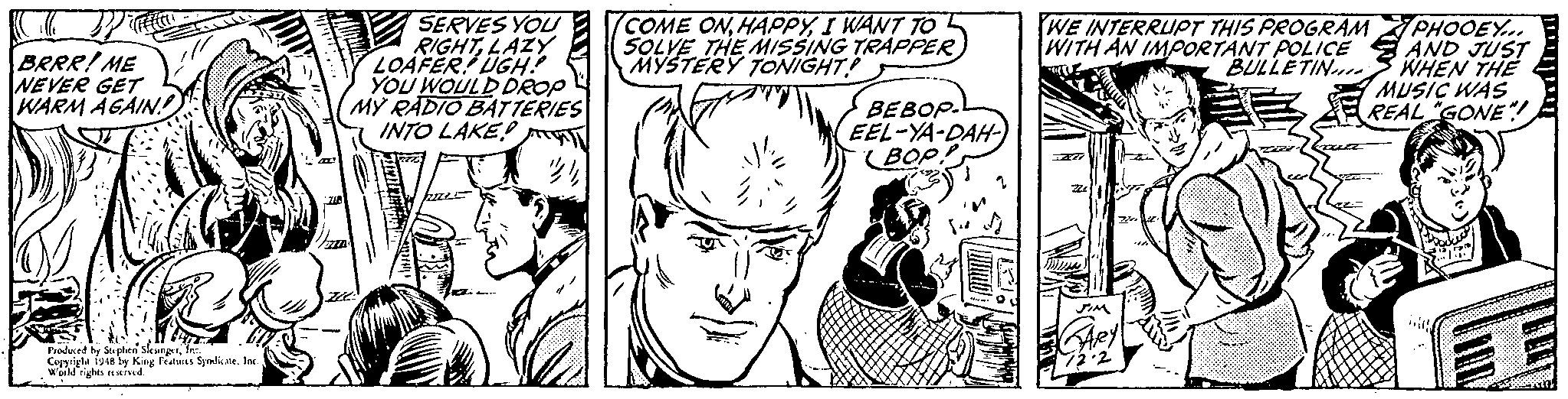 Art OCR: SERVES YOU RIGHTLAZY LOAFER UGH: YOU WOULD DROP MY RADIO BATTERIES INTO LAKE! T (COME ONI WANT TO SOLVE THE MISSING TRAPPER MYSTERY TONIGHT! WE INTERRUPT THIS PROGRAM BRRR! ME NEVER GET WARM AGAIN! PHOOEY.. WITH AN IMPORTANT POLICE AND JUST WHEN THE MUSIC WAS REAL GONE! BULLETINn BEBOP. EEL-YA-DAH- (BOP. Predaced by Suphes SleunprIn. Ciy 1948 by King Featurcs SyndicateInc Weild rights nseiud SERVES YOU RIGHTLAZY LOAFER UGH: YOU WOULD DROP MY RADIO BATTERIES INTO LAKE! T (COME ONI WANT TO SOLVE THE MISSING TRAPPER MYSTERY TONIGHT! WE INTERRUPT THIS PROGRAM BRRR! ME NEVER GET WARM AGAIN! PHOOEY.. WITH AN IMPORTANT POLICE AND JUST WHEN THE MUSIC WAS REAL GONE! BULLETINn BEBOP. EEL-YA-DAH- (BOP. Predaced by Suphes SleunprIn. Ciy 1948 by King Featurcs SyndicateInc Weild rights nseiud
