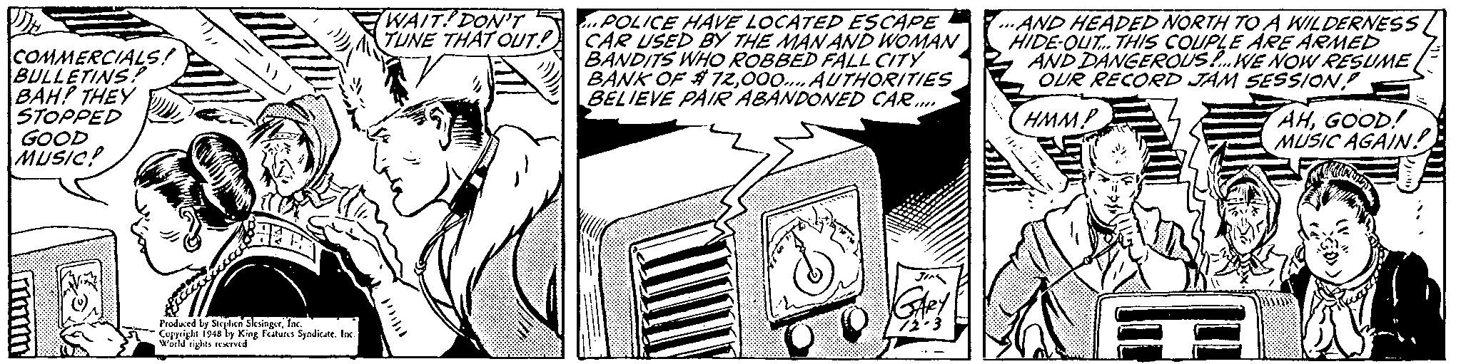 Line art OCR: COMMERCIALS! BULLETINS BAH? THEY STOPPED GOOD MUSIC! WAIT!DON'T S . POLICE HAVE LOCATED ESCAPE TUNE THAT OUT! CAR USED BY THE MANAND WOMAN BANDITS WHO ROBBED FALL CITY BANK OF #72000. AUTHORITIES BELIEVE PAIRABANDONED CAR... ..AND HEADED NORTH TO A WILDERNESS HIDE-OUT. THIS COUPLE ARE ARMED AND DANGEROUS P. WE NOW RESUME OUR RECORD JAM SESSION HMMP AHGOOD! MUSIC AGAIN! Froduced by Sieplen Sksingerfac. s Cujyrigle 194a by King eatus Syndicate. lac Wld rights reeived COMMERCIALS! BULLETINS BAH? THEY STOPPED GOOD MUSIC! WAIT!DON'T S . POLICE HAVE LOCATED ESCAPE TUNE THAT OUT! CAR USED BY THE MANAND WOMAN BANDITS WHO ROBBED FALL CITY BANK OF #72000. AUTHORITIES BELIEVE PAIRABANDONED CAR... ..AND HEADED NORTH TO A WILDERNESS HIDE-OUT. THIS COUPLE ARE ARMED AND DANGEROUS P. WE NOW RESUME OUR RECORD JAM SESSION HMMP AHGOOD! MUSIC AGAIN! Froduced by Sieplen Sksingerfac. s Cujyrigle 194a by King eatus Syndicate. lac Wld rights reeived