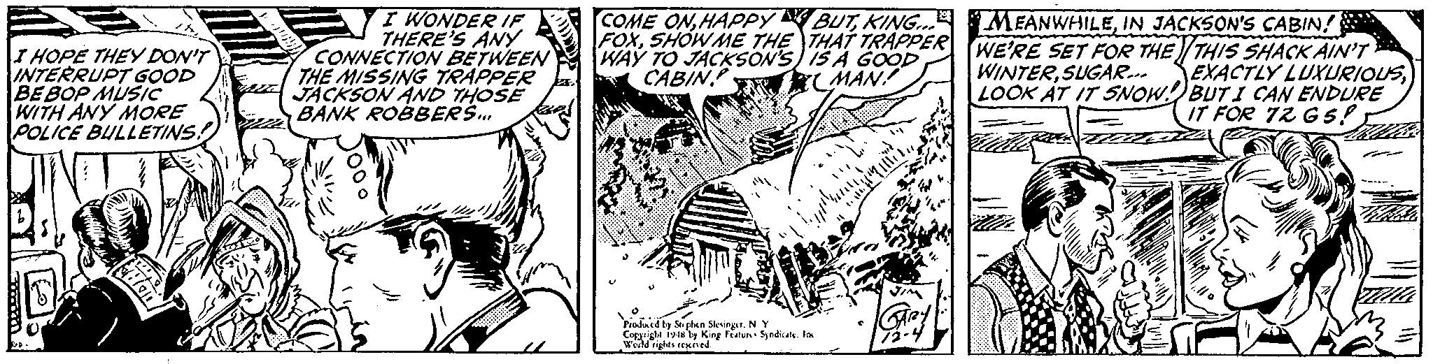 Comic book OCR: IHOPE THEY DON'T INTERRUPT GOOD BE BOP MUSIC WITH ANY MORE POLICE BULLETINS! I WONDER IE THERE'S ANY CONNECTION BETWEEN THE MISSING TRAPPER JACKSON AND THOSE BANK ROBBERS. COME ONIN JACKSON'S CABIN! FOXSHOW ME THE THAT TRAPPER WE'RE SET FOR THE THIS SHACK AIN'T WAY TO JACKSON'S) IS A GOOD CABIN WINTERSUGAR... EXACTLY LUXURIOUSLOOK AT IT SNOW BUT I CAN ENDURE IT FOR 72 G S! CMAN! Pioluid ly Sephen Sleingr. N Cogarigle iy y King Featu Spndica. lan Weild rights reMed IHOPE THEY DON'T INTERRUPT GOOD BE BOP MUSIC WITH ANY MORE POLICE BULLETINS! I WONDER IE THERE'S ANY CONNECTION BETWEEN THE MISSING TRAPPER JACKSON AND THOSE BANK ROBBERS. COME ONHAPPY BUTKING. MEANWHILEIN JACKSON'S CABIN! FOXSHOW ME THE THAT TRAPPER WE'RE SET FOR THE THIS SHACK AIN'T WAY TO JACKSON'S) IS A GOOD CABIN WINTERSUGAR... EXACTLY LUXURIOUSLOOK AT IT SNOW BUT I CAN ENDURE IT FOR 72 G S! CMAN! Pioluid ly Sephen Sleingr. N Cogarigle iy y King Featu Spndica. lan Weild rights reMed