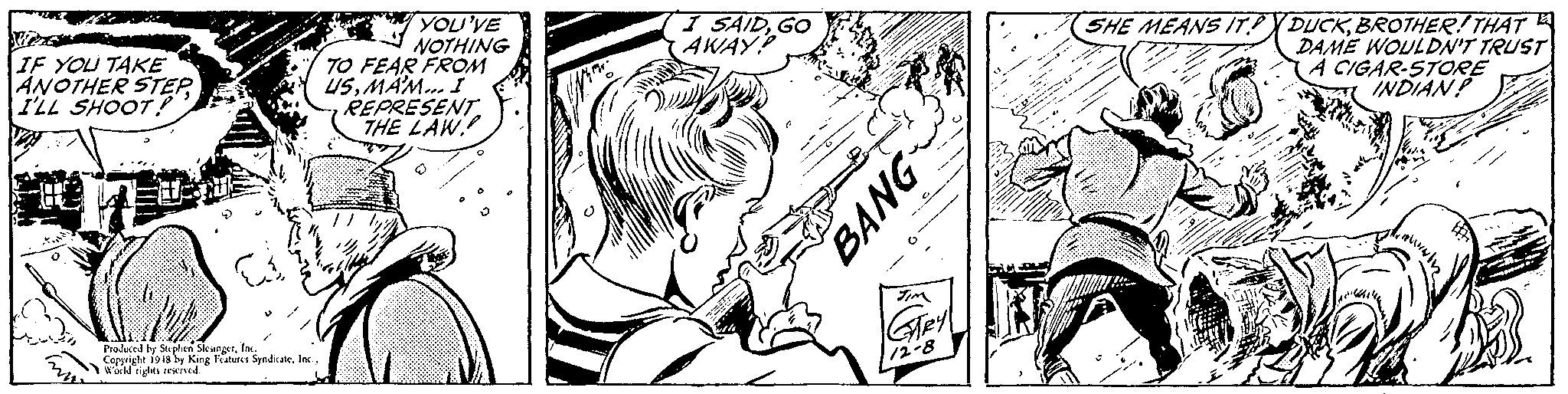 Finger OCR: YOU'VE NOTHING TO FEAR FROM USMAM.. I" REPRESENTTHE LAW (I SAIDGO AWAY IF YOU TAKE ANOTHER STEPI'LL SHOOT! (SHE MEANS IT?YDUCKBROTHER! THAT DAME WOULDN'T TRUST A CIGAR-STORE INDIAN Pioluced by Stuphen SksngerIn. Capyrigle 19is by King Feures SyndicateInc wald rights reveived. Hey 12-8 BANG YOU'VE NOTHING TO FEAR FROM USMAM.. I" REPRESENTTHE LAW (I SAIDGO AWAY IF YOU TAKE ANOTHER STEPI'LL SHOOT! (SHE MEANS IT?YDUCKBROTHER! THAT DAME WOULDN'T TRUST A CIGAR-STORE INDIAN Pioluced by Stuphen SksngerIn. Capyrigle 19is by King Feures SyndicateInc wald rights reveived. Hey 12-8 BANG
