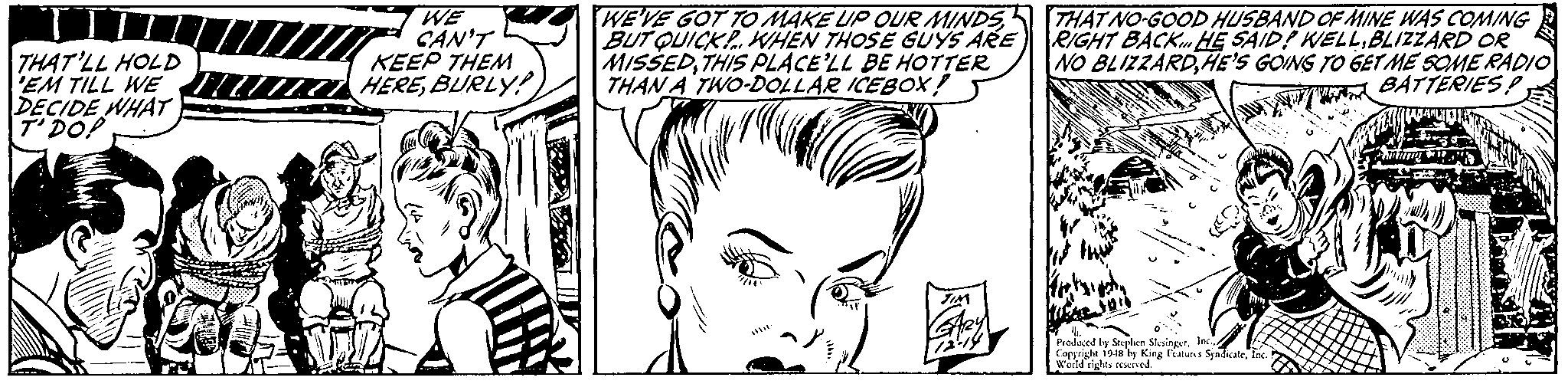 Organ OCR: THAT'LL HOLD 'EM TILL WE DECIDE WHAT T'DO! WE CAN'T KEEP THEM HEREBURLY! WE'VE GOT TO MAKE UP OUR MINDS BUT QUICKP. WHEN THOSE GUYS ARE MISSEDTHIS PLACE'LL BE HOTTER THAN A TWO-DOLLAR ICEBOX ! THAT NO-GOOD HUSBAND OF MINE WAS COMING RIGHT BACK HE SAID! WELLBLIZZARD OR NO BLIZZARDHE'S GOING TO GET ME SOME RADIO BATTERIESP Prodaed by S Coryright 1sis bs King Fatus Sindiate wold tights reswre THAT'LL HOLD 'EM TILL WE DECIDE WHAT T'DO! WE CAN'T KEEP THEM HEREBURLY! WE'VE GOT TO MAKE UP OUR MINDS BUT QUICKP. WHEN THOSE GUYS ARE MISSEDTHIS PLACE'LL BE HOTTER THAN A TWO-DOLLAR ICEBOX ! THAT NO-GOOD HUSBAND OF MINE WAS COMING RIGHT BACK HE SAID! WELLBLIZZARD OR NO BLIZZARDHE'S GOING TO GET ME SOME RADIO BATTERIESP Prodaed by S Coryright 1sis bs King Fatus Sindiate wold tights reswre