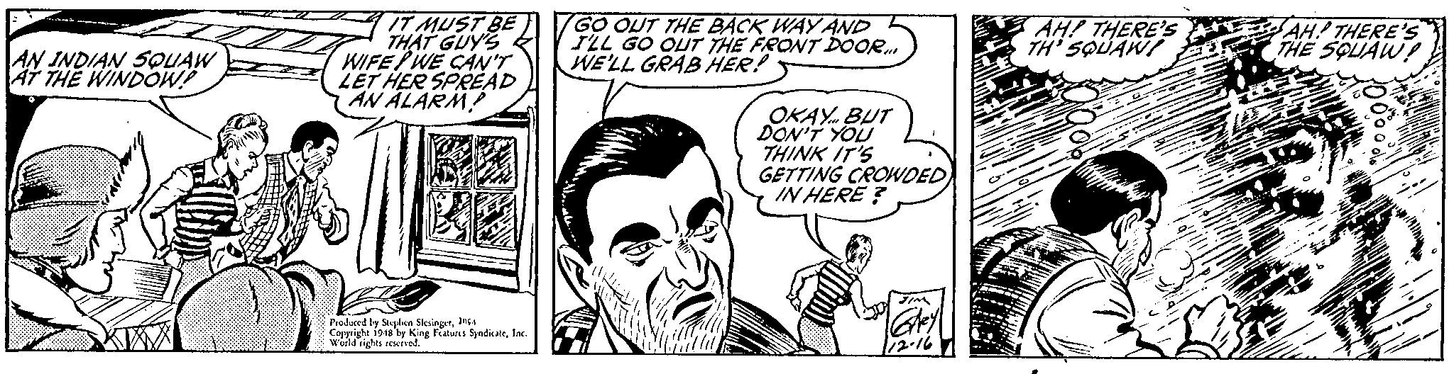 Organism OCR: IT MUST BE THAT GUY'S WIFE WE CAN'T LET HER SPREAD AN ALARM! GO OUT THE BACK WAY AND TLL GO OUT THE FRONT DOOR. WE'LL GRAB HER! AH! THERE'S TH' SQUAWI AH! THERE'S THE SOUAW! AN INDIAN SQUAW AT THE WINDOW! OKAY. BUT DON'T YOU THINK IT'S GETTING CROWDED IN HERE ? Prodaced by Sghes SloingarInga Copyright i94s by King Faturs SyndikateInc. World rights rerued. IT MUST BE THAT GUY'S WIFE WE CAN'T LET HER SPREAD AN ALARM! GO OUT THE BACK WAY AND TLL GO OUT THE FRONT DOOR. WE'LL GRAB HER! AH! THERE'S TH' SQUAWI AH! THERE'S THE SOUAW! AN INDIAN SQUAW AT THE WINDOW! OKAY. BUT DON'T YOU THINK IT'S GETTING CROWDED IN HERE ? Prodaced by Sghes SloingarInga Copyright i94s by King Faturs SyndikateInc. World rights rerued.