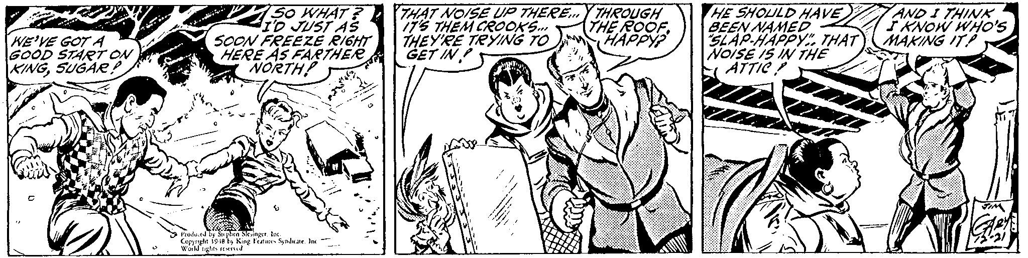 Font OCR: So WHAT ? THAT NOISE UP THERE. I'D JUST AS 775 THEM CROOKS. THEY'RE TRYING TO GET IN THROUGH THE ROOFHAPPY? HE SHOULD HAVE BEEN NAMED SLAP-HAPPY. THAT NOISE IS IN THE E ATTIC AND I THINK FKNOW WHO's MAKING IT! WE'VE GOT A GOOD START ON KINGSUGAE? SOON FREEZE RIGHT HERE AS FARTHER NORTH! aa oe Kina trtutes Sndate. In w de 19 So WHAT ? THAT NOISE UP THERE. I'D JUST AS 775 THEM CROOKS. THEY'RE TRYING TO GET IN THROUGH THE ROOFHAPPY? HE SHOULD HAVE BEEN NAMED SLAP-HAPPY. THAT NOISE IS IN THE E ATTIC AND I THINK FKNOW WHO's MAKING IT! WE'VE GOT A GOOD START ON KINGSUGAE? SOON FREEZE RIGHT HERE AS FARTHER NORTH! aa oe Kina trtutes Sndate. In w de 19