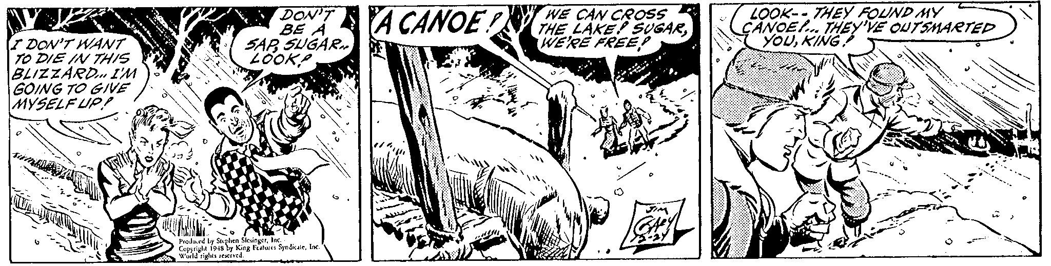 Illustration OCR: DON'T BE À SAR SUGAR. 2OOK A CANOE WE CAN CROSS THE LAKE! SUGARWE'RE FREEP LOOK-- THEY FOUND MY CANOE.. THEY'VE OUTSMAETED YOUKING I DON'T WANT TO DIE IN THIS BLIZZÁRD. I'M GOING TO GIVE MYSELF UP Prodeced by Stelee SleingerIr Cuppright 1948 ly King Features Syndicalelnc wed rights ened DON'T BE À SAR SUGAR. 2OOK A CANOE WE CAN CROSS THE LAKE! SUGARWE'RE FREEP LOOK-- THEY FOUND MY CANOE.. THEY'VE OUTSMAETED YOUKING I DON'T WANT TO DIE IN THIS BLIZZÁRD. I'M GOING TO GIVE MYSELF UP Prodeced by Stelee SleingerIr Cuppright 1948 ly King Features Syndicalelnc wed rights ened